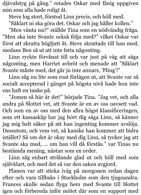 djävulstyg på gång.” retades Oskar med fånig uppgiven min som alla hade roligt åt. Steve log stort, förstod Linn precis, och höll med. ”Såklart ni ska göra det. Oskar och jag håller kollen.” ”Men vänta nu?” ställde Tina som en nödvändig fråga. ”Men ska inte Svante också följa med?” vilket Oskar var först att skratta högljutt åt. Steve skrattade till han med, medans Ben så ut att inte fatta någonting. Linn ryckte förvånat till och var just på väg att säga någonting, men Harriet avbröt och menade att ”Såklart Svante måste med, det går ju inte annars, ’Pling’!” Linn såg nu lite som roat förlägen ut, att Svante var så socialt accepterad i gänget på högsta nivå hade hon inte ens haft en tanke på. ”Jomen så här är det!” började Tina. ”Jag vet, och alla andra på Slottet vet, att Svante är en av oss oavsett vad. Och som en av oss med den allra högst klassificeringen, som ett kassaskåp har jag hört dig säga Linn, så känner jag mig helt säker på att han ingenting kommer avslöja. Dessutom, och vem vet, så kanske han kommer att bidra istället? Så om det är okay med dig Linn, så tycker jag att Svante ska med, … om han vill då förstås.” var Tinas nu bestämda mening, nästan som en order. Linn såg enbart strålande glad ut och höll med som självklart, och med det så var den saken avgjord. Planen var att sticka iväg på morgonen redan dagen efter och vara tillbaks i Stockholm som den tjugoandra. Frances skulle sedan flyga hem med Svante till Slottet igen och förbereda inför mötet där som en support med