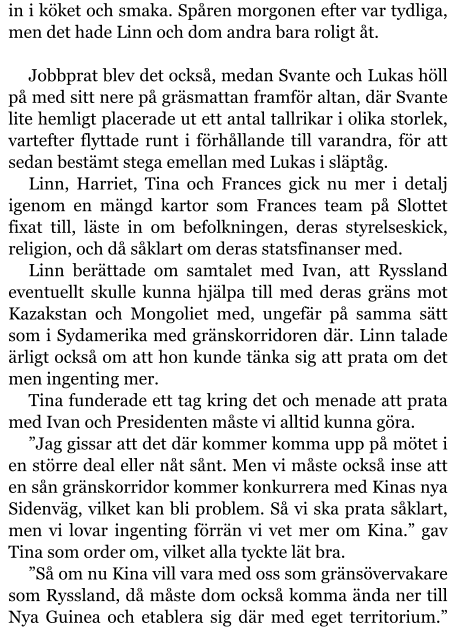 in i köket och smaka. Spåren morgonen efter var tydliga, men det hade Linn och dom andra bara roligt åt.  Jobbprat blev det också, medan Svante och Lukas höll på med sitt nere på gräsmattan framför altan, där Svante lite hemligt placerade ut ett antal tallrikar i olika storlek, vartefter flyttade runt i förhållande till varandra, för att sedan bestämt stega emellan med Lukas i släptåg. Linn, Harriet, Tina och Frances gick nu mer i detalj igenom en mängd kartor som Frances team på Slottet fixat till, läste in om befolkningen, deras styrelseskick, religion, och då såklart om deras statsfinanser med. Linn berättade om samtalet med Ivan, att Ryssland eventuellt skulle kunna hjälpa till med deras gräns mot Kazakstan och Mongoliet med, ungefär på samma sätt som i Sydamerika med gränskorridoren där. Linn talade ärligt också om att hon kunde tänka sig att prata om det men ingenting mer. Tina funderade ett tag kring det och menade att prata med Ivan och Presidenten måste vi alltid kunna göra. ”Jag gissar att det där kommer komma upp på mötet i en större deal eller nåt sånt. Men vi måste också inse att en sån gränskorridor kommer konkurrera med Kinas nya Sidenväg, vilket kan bli problem. Så vi ska prata såklart, men vi lovar ingenting förrän vi vet mer om Kina.” gav Tina som order om, vilket alla tyckte lät bra. ”Så om nu Kina vill vara med oss som gränsövervakare som Ryssland, då måste dom också komma ända ner till Nya Guinea och etablera sig där med eget territorium.”