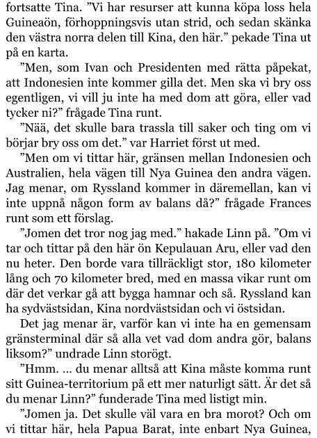 fortsatte Tina. ”Vi har resurser att kunna köpa loss hela Guineaön, förhoppningsvis utan strid, och sedan skänka den västra norra delen till Kina, den här.” pekade Tina ut på en karta. ”Men, som Ivan och Presidenten med rätta påpekat, att Indonesien inte kommer gilla det. Men ska vi bry oss egentligen, vi vill ju inte ha med dom att göra, eller vad tycker ni?” frågade Tina runt. ”Nää, det skulle bara trassla till saker och ting om vi börjar bry oss om det.” var Harriet först ut med. ”Men om vi tittar här, gränsen mellan Indonesien och Australien, hela vägen till Nya Guinea den andra vägen. Jag menar, om Ryssland kommer in däremellan, kan vi inte uppnå någon form av balans då?” frågade Frances runt som ett förslag. ”Jomen det tror nog jag med.” hakade Linn på. ”Om vi tar och tittar på den här ön Kepulauan Aru, eller vad den nu heter. Den borde vara tillräckligt stor, 180 kilometer lång och 70 kilometer bred, med en massa vikar runt om där det verkar gå att bygga hamnar och så. Ryssland kan ha sydvästsidan, Kina nordvästsidan och vi östsidan. Det jag menar är, varför kan vi inte ha en gemensam gränsterminal där så alla vet vad dom andra gör, balans liksom?” undrade Linn storögt. ”Hmm. … du menar alltså att Kina måste komma runt sitt Guinea-territorium på ett mer naturligt sätt. Är det så du menar Linn?” funderade Tina med listigt min. ”Jomen ja. Det skulle väl vara en bra morot? Och om vi tittar här, hela Papua Barat, inte enbart Nya Guinea,