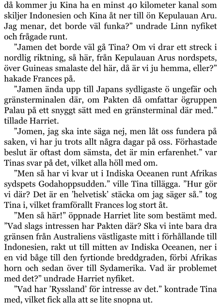 då kommer ju Kina ha en minst 40 kilometer kanal som skiljer Indonesien och Kina åt ner till ön Kepulauan Aru. Jag menar, det borde väl funka?” undrade Linn nyfiket och frågade runt. ”Jamen det borde väl gå Tina? Om vi drar ett streck i nordlig riktning, så här, från Kepulauan Arus nordspets, över Guineas smalaste del här, då är vi ju hemma, eller?” hakade Frances på. ”Jamen ända upp till Japans sydligaste ö ungefär och gränsterminalen där, om Pakten då omfattar ögruppen Palau på ett snyggt sätt med en gränsterminal där med.” tillade Harriet. ”Jomen, jag ska inte säga nej, men låt oss fundera på saken, vi har ju trots allt några dagar på oss. Förhastade beslut är oftast dom sämsta, det är min erfarenhet.” var Tinas svar på det, vilket alla höll med om. ”Men så har vi kvar ut i Indiska Oceanen runt Afrikas sydspets Godahoppsudden.” ville Tina tillägga. ”Hur gör vi där? Det är en ’helvetisk’ stäcka om jag säger så.” tog Tina i, vilket framförallt Frances log stort åt. ”Men så här!” öppnade Harriet lite som bestämt med. ”Vad slags intressen har Pakten där? Ska vi inte bara dra gränsen från Australiens västligaste mitt i förhållande till Indonesien, rakt ut till mitten av Indiska Oceanen, ner i en vid båge till den fyrtionde breddgraden, förbi Afrikas horn och sedan över till Sydamerika. Vad är problemet med det?” undrade Harriet nyfiket. ”Vad har ’Ryssland’ för intresse av det.” kontrade Tina med, vilket fick alla att se lite snopna ut.