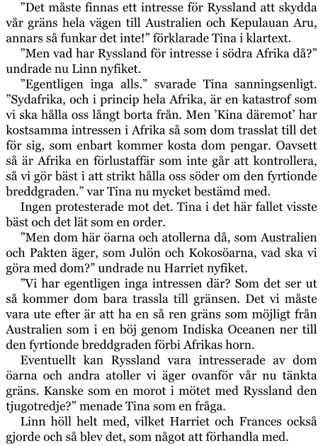 ”Det måste finnas ett intresse för Ryssland att skydda vår gräns hela vägen till Australien och Kepulauan Aru, annars så funkar det inte!” förklarade Tina i klartext. ”Men vad har Ryssland för intresse i södra Afrika då?” undrade nu Linn nyfiket. ”Egentligen inga alls.” svarade Tina sanningsenligt. ”Sydafrika, och i princip hela Afrika, är en katastrof som vi ska hålla oss långt borta från. Men ’Kina däremot’ har kostsamma intressen i Afrika så som dom trasslat till det för sig, som enbart kommer kosta dom pengar. Oavsett så är Afrika en förlustaffär som inte går att kontrollera, så vi gör bäst i att strikt hålla oss söder om den fyrtionde breddgraden.” var Tina nu mycket bestämd med. Ingen protesterade mot det. Tina i det här fallet visste bäst och det lät som en order. ”Men dom här öarna och atollerna då, som Australien och Pakten äger, som Julön och Kokosöarna, vad ska vi göra med dom?” undrade nu Harriet nyfiket. ”Vi har egentligen inga intressen där? Som det ser ut så kommer dom bara trassla till gränsen. Det vi måste vara ute efter är att ha en så ren gräns som möjligt från Australien som i en böj genom Indiska Oceanen ner till den fyrtionde breddgraden förbi Afrikas horn. Eventuellt kan Ryssland vara intresserade av dom öarna och andra atoller vi äger ovanför vår nu tänkta gräns. Kanske som en morot i mötet med Ryssland den tjugotredje?” menade Tina som en fråga. Linn höll helt med, vilket Harriet och Frances också gjorde och så blev det, som något att förhandla med.