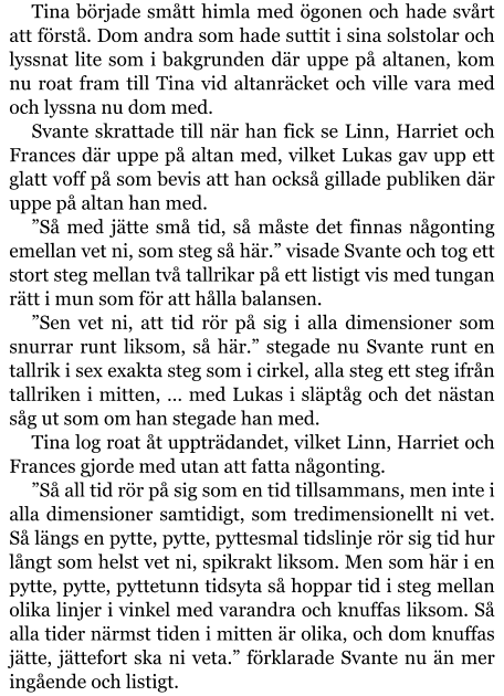 Tina började smått himla med ögonen och hade svårt att förstå. Dom andra som hade suttit i sina solstolar och lyssnat lite som i bakgrunden där uppe på altanen, kom nu roat fram till Tina vid altanräcket och ville vara med och lyssna nu dom med. Svante skrattade till när han fick se Linn, Harriet och Frances där uppe på altan med, vilket Lukas gav upp ett glatt voff på som bevis att han också gillade publiken där uppe på altan han med. ”Så med jätte små tid, så måste det finnas någonting emellan vet ni, som steg så här.” visade Svante och tog ett stort steg mellan två tallrikar på ett listigt vis med tungan rätt i mun som för att hålla balansen. ”Sen vet ni, att tid rör på sig i alla dimensioner som snurrar runt liksom, så här.” stegade nu Svante runt en tallrik i sex exakta steg som i cirkel, alla steg ett steg ifrån tallriken i mitten, … med Lukas i släptåg och det nästan såg ut som om han stegade han med. Tina log roat åt uppträdandet, vilket Linn, Harriet och Frances gjorde med utan att fatta någonting. ”Så all tid rör på sig som en tid tillsammans, men inte i alla dimensioner samtidigt, som tredimensionellt ni vet. Så längs en pytte, pytte, pyttesmal tidslinje rör sig tid hur långt som helst vet ni, spikrakt liksom. Men som här i en pytte, pytte, pyttetunn tidsyta så hoppar tid i steg mellan olika linjer i vinkel med varandra och knuffas liksom. Så alla tider närmst tiden i mitten är olika, och dom knuffas jätte, jättefort ska ni veta.” förklarade Svante nu än mer ingående och listigt.