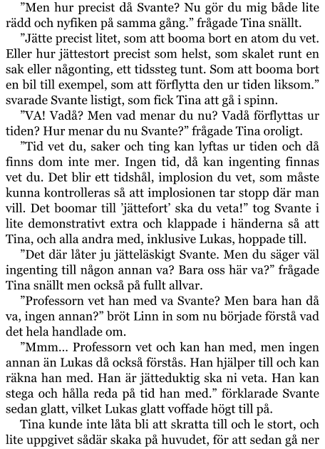 ”Men hur precist då Svante? Nu gör du mig både lite rädd och nyfiken på samma gång.” frågade Tina snällt. ”Jätte precist litet, som att booma bort en atom du vet. Eller hur jättestort precist som helst, som skalet runt en sak eller någonting, ett tidssteg tunt. Som att booma bort en bil till exempel, som att förflytta den ur tiden liksom.” svarade Svante listigt, som fick Tina att gå i spinn. ”VA! Vadå? Men vad menar du nu? Vadå förflyttas ur tiden? Hur menar du nu Svante?” frågade Tina oroligt. ”Tid vet du, saker och ting kan lyftas ur tiden och då finns dom inte mer. Ingen tid, då kan ingenting finnas vet du. Det blir ett tidshål, implosion du vet, som måste kunna kontrolleras så att implosionen tar stopp där man vill. Det boomar till ’jättefort’ ska du veta!” tog Svante i lite demonstrativt extra och klappade i händerna så att Tina, och alla andra med, inklusive Lukas, hoppade till. ”Det där låter ju jätteläskigt Svante. Men du säger väl ingenting till någon annan va? Bara oss här va?” frågade Tina snällt men också på fullt allvar. ”Professorn vet han med va Svante? Men bara han då va, ingen annan?” bröt Linn in som nu började förstå vad det hela handlade om. ”Mmm… Professorn vet och kan han med, men ingen annan än Lukas då också förstås. Han hjälper till och kan räkna han med. Han är jätteduktig ska ni veta. Han kan stega och hålla reda på tid han med.” förklarade Svante sedan glatt, vilket Lukas glatt voffade högt till på. Tina kunde inte låta bli att skratta till och le stort, och lite uppgivet sådär skaka på huvudet, för att sedan gå ner