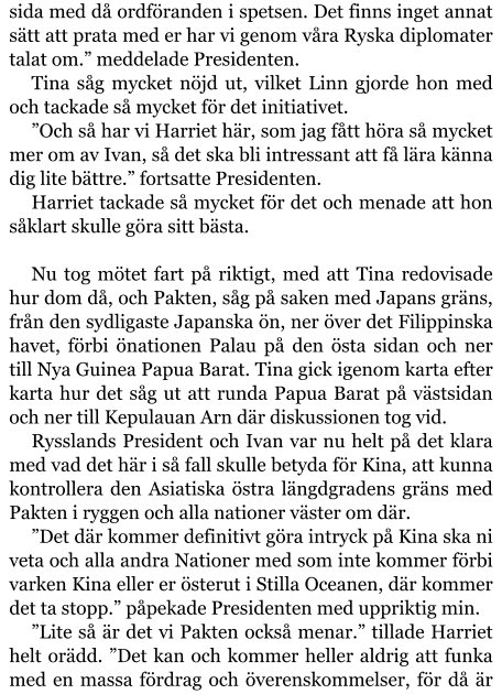 sida med då ordföranden i spetsen. Det finns inget annat sätt att prata med er har vi genom våra Ryska diplomater talat om.” meddelade Presidenten. Tina såg mycket nöjd ut, vilket Linn gjorde hon med och tackade så mycket för det initiativet. ”Och så har vi Harriet här, som jag fått höra så mycket mer om av Ivan, så det ska bli intressant att få lära känna dig lite bättre.” fortsatte Presidenten. Harriet tackade så mycket för det och menade att hon såklart skulle göra sitt bästa.  Nu tog mötet fart på riktigt, med att Tina redovisade hur dom då, och Pakten, såg på saken med Japans gräns, från den sydligaste Japanska ön, ner över det Filippinska havet, förbi önationen Palau på den östa sidan och ner till Nya Guinea Papua Barat. Tina gick igenom karta efter karta hur det såg ut att runda Papua Barat på västsidan och ner till Kepulauan Arn där diskussionen tog vid. Rysslands President och Ivan var nu helt på det klara med vad det här i så fall skulle betyda för Kina, att kunna kontrollera den Asiatiska östra längdgradens gräns med Pakten i ryggen och alla nationer väster om där. ”Det där kommer definitivt göra intryck på Kina ska ni veta och alla andra Nationer med som inte kommer förbi varken Kina eller er österut i Stilla Oceanen, där kommer det ta stopp.” påpekade Presidenten med uppriktig min. ”Lite så är det vi Pakten också menar.” tillade Harriet helt orädd. ”Det kan och kommer heller aldrig att funka med en massa fördrag och överenskommelser, för då är