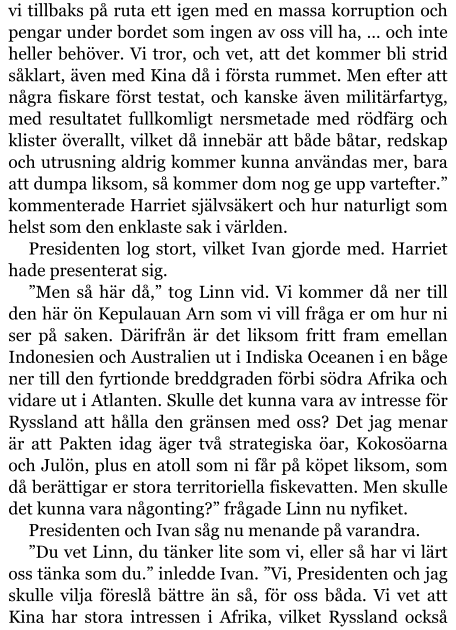 vi tillbaks på ruta ett igen med en massa korruption och pengar under bordet som ingen av oss vill ha, … och inte heller behöver. Vi tror, och vet, att det kommer bli strid såklart, även med Kina då i första rummet. Men efter att några fiskare först testat, och kanske även militärfartyg, med resultatet fullkomligt nersmetade med rödfärg och klister överallt, vilket då innebär att både båtar, redskap och utrusning aldrig kommer kunna användas mer, bara att dumpa liksom, så kommer dom nog ge upp vartefter.” kommenterade Harriet självsäkert och hur naturligt som helst som den enklaste sak i världen. Presidenten log stort, vilket Ivan gjorde med. Harriet hade presenterat sig. ”Men så här då,” tog Linn vid. Vi kommer då ner till den här ön Kepulauan Arn som vi vill fråga er om hur ni ser på saken. Därifrån är det liksom fritt fram emellan Indonesien och Australien ut i Indiska Oceanen i en båge ner till den fyrtionde breddgraden förbi södra Afrika och vidare ut i Atlanten. Skulle det kunna vara av intresse för Ryssland att hålla den gränsen med oss? Det jag menar är att Pakten idag äger två strategiska öar, Kokosöarna och Julön, plus en atoll som ni får på köpet liksom, som då berättigar er stora territoriella fiskevatten. Men skulle det kunna vara någonting?” frågade Linn nu nyfiket. Presidenten och Ivan såg nu menande på varandra. ”Du vet Linn, du tänker lite som vi, eller så har vi lärt oss tänka som du.” inledde Ivan. ”Vi, Presidenten och jag skulle vilja föreslå bättre än så, för oss båda. Vi vet att Kina har stora intressen i Afrika, vilket Ryssland också