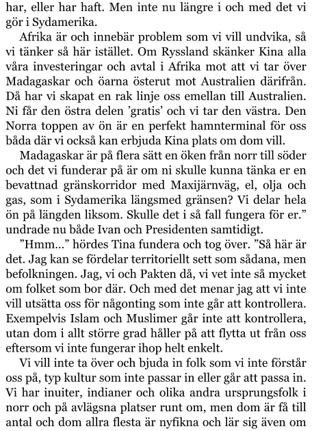 har, eller har haft. Men inte nu längre i och med det vi gör i Sydamerika. Afrika är och innebär problem som vi vill undvika, så vi tänker så här istället. Om Ryssland skänker Kina alla våra investeringar och avtal i Afrika mot att vi tar över Madagaskar och öarna österut mot Australien därifrån. Då har vi skapat en rak linje oss emellan till Australien. Ni får den östra delen ’gratis’ och vi tar den västra. Den Norra toppen av ön är en perfekt hamnterminal för oss båda där vi också kan erbjuda Kina plats om dom vill. Madagaskar är på flera sätt en öken från norr till söder och det vi funderar på är om ni skulle kunna tänka er en bevattnad gränskorridor med Maxijärnväg, el, olja och gas, som i Sydamerika längsmed gränsen? Vi delar hela ön på längden liksom. Skulle det i så fall fungera för er.” undrade nu både Ivan och Presidenten samtidigt. ”Hmm…” hördes Tina fundera och tog över. ”Så här är det. Jag kan se fördelar territoriellt sett som sådana, men befolkningen. Jag, vi och Pakten då, vi vet inte så mycket om folket som bor där. Och med det menar jag att vi inte vill utsätta oss för någonting som inte går att kontrollera. Exempelvis Islam och Muslimer går inte att kontrollera, utan dom i allt större grad håller på att flytta ut från oss eftersom vi inte fungerar ihop helt enkelt. Vi vill inte ta över och bjuda in folk som vi inte förstår oss på, typ kultur som inte passar in eller går att passa in. Vi har inuiter, indianer och olika andra ursprungsfolk i norr och på avlägsna platser runt om, men dom är få till antal och dom allra flesta är nyfikna och lär sig även om