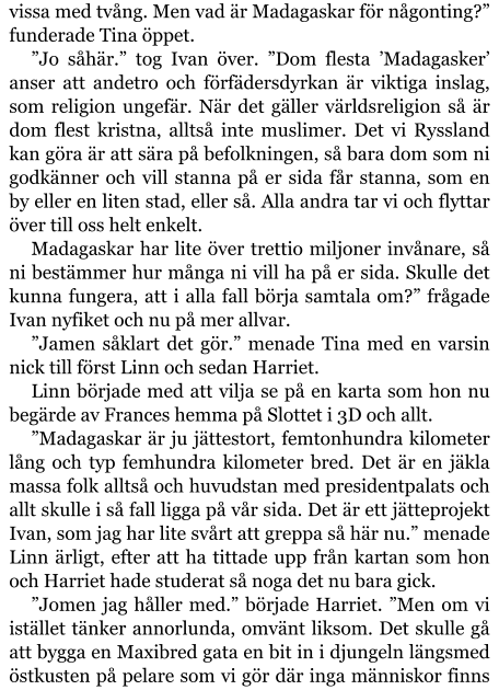 vissa med tvång. Men vad är Madagaskar för någonting?” funderade Tina öppet. ”Jo såhär.” tog Ivan över. ”Dom flesta ’Madagasker’ anser att andetro och förfädersdyrkan är viktiga inslag, som religion ungefär. När det gäller världsreligion så är dom flest kristna, alltså inte muslimer. Det vi Ryssland kan göra är att sära på befolkningen, så bara dom som ni godkänner och vill stanna på er sida får stanna, som en by eller en liten stad, eller så. Alla andra tar vi och flyttar över till oss helt enkelt. Madagaskar har lite över trettio miljoner invånare, så ni bestämmer hur många ni vill ha på er sida. Skulle det kunna fungera, att i alla fall börja samtala om?” frågade Ivan nyfiket och nu på mer allvar. ”Jamen såklart det gör.” menade Tina med en varsin nick till först Linn och sedan Harriet. Linn började med att vilja se på en karta som hon nu begärde av Frances hemma på Slottet i 3D och allt. ”Madagaskar är ju jättestort, femtonhundra kilometer lång och typ femhundra kilometer bred. Det är en jäkla massa folk alltså och huvudstan med presidentpalats och allt skulle i så fall ligga på vår sida. Det är ett jätteprojekt Ivan, som jag har lite svårt att greppa så här nu.” menade Linn ärligt, efter att ha tittade upp från kartan som hon och Harriet hade studerat så noga det nu bara gick. ”Jomen jag håller med.” började Harriet. ”Men om vi istället tänker annorlunda, omvänt liksom. Det skulle gå att bygga en Maxibred gata en bit in i djungeln längsmed östkusten på pelare som vi gör där inga människor finns