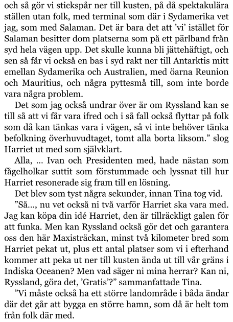 och så gör vi stickspår ner till kusten, på då spektakulära ställen utan folk, med terminal som där i Sydamerika vet jag, som med Salaman. Det är bara det att ’vi’ istället för Salaman besitter dom platserna som på ett pärlband från syd hela vägen upp. Det skulle kunna bli jättehäftigt, och sen så får vi också en bas i syd rakt ner till Antarktis mitt emellan Sydamerika och Australien, med öarna Reunion och Mauritius, och några pyttesmå till, som inte borde vara några problem. Det som jag också undrar över är om Ryssland kan se till så att vi får vara ifred och i så fall också flyttar på folk som då kan tänkas vara i vägen, så vi inte behöver tänka befolkning överhuvudtaget, tomt alla borta liksom.” slog Harriet ut med som självklart. Alla, … Ivan och Presidenten med, hade nästan som fågelholkar suttit som förstummade och lyssnat till hur Harriet resonerade sig fram till en lösning. Det blev som tyst några sekunder, innan Tina tog vid. ”Så…, nu vet också ni två varför Harriet ska vara med. Jag kan köpa din idé Harriet, den är tillräckligt galen för att funka. Men kan Ryssland också gör det och garantera oss den här Maxisträckan, minst två kilometer bred som Harriet pekat ut, plus ett antal platser som vi i efterhand kommer att peka ut ner till kusten ända ut till vår gräns i Indiska Oceanen? Men vad säger ni mina herrar? Kan ni, Ryssland, göra det, ’Gratis’?” sammanfattade Tina. ”Vi måste också ha ett större landområde i båda ändar där det går att bygga en större hamn, som då är helt tom från folk där med.