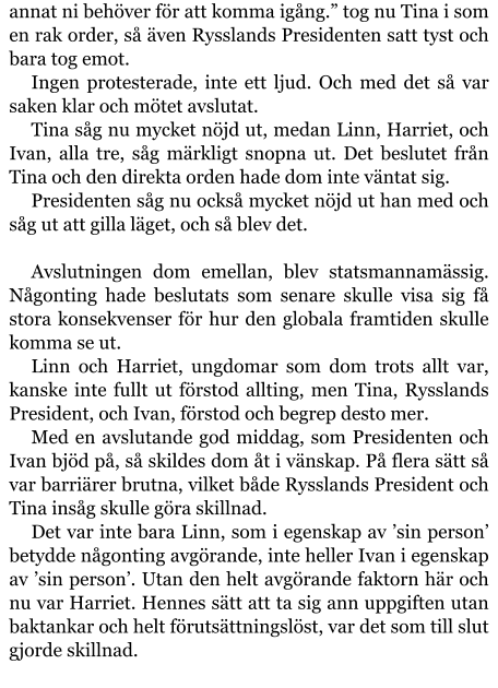 annat ni behöver för att komma igång.” tog nu Tina i som en rak order, så även Rysslands Presidenten satt tyst och bara tog emot. Ingen protesterade, inte ett ljud. Och med det så var saken klar och mötet avslutat. Tina såg nu mycket nöjd ut, medan Linn, Harriet, och Ivan, alla tre, såg märkligt snopna ut. Det beslutet från Tina och den direkta orden hade dom inte väntat sig. Presidenten såg nu också mycket nöjd ut han med och såg ut att gilla läget, och så blev det.  Avslutningen dom emellan, blev statsmannamässig. Någonting hade beslutats som senare skulle visa sig få stora konsekvenser för hur den globala framtiden skulle komma se ut. Linn och Harriet, ungdomar som dom trots allt var, kanske inte fullt ut förstod allting, men Tina, Rysslands President, och Ivan, förstod och begrep desto mer. Med en avslutande god middag, som Presidenten och Ivan bjöd på, så skildes dom åt i vänskap. På flera sätt så var barriärer brutna, vilket både Rysslands President och Tina insåg skulle göra skillnad. Det var inte bara Linn, som i egenskap av ’sin person’ betydde någonting avgörande, inte heller Ivan i egenskap av ’sin person’. Utan den helt avgörande faktorn här och nu var Harriet. Hennes sätt att ta sig ann uppgiften utan baktankar och helt förutsättningslöst, var det som till slut gjorde skillnad.