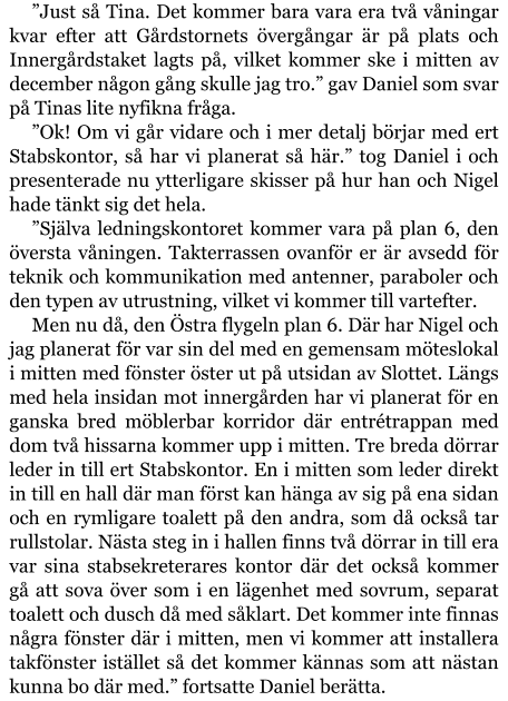 ”Just så Tina. Det kommer bara vara era två våningar kvar efter att Gårdstornets övergångar är på plats och Innergårdstaket lagts på, vilket kommer ske i mitten av december någon gång skulle jag tro.” gav Daniel som svar på Tinas lite nyfikna fråga. ”Ok! Om vi går vidare och i mer detalj börjar med ert Stabskontor, så har vi planerat så här.” tog Daniel i och presenterade nu ytterligare skisser på hur han och Nigel hade tänkt sig det hela. ”Själva ledningskontoret kommer vara på plan 6, den översta våningen. Takterrassen ovanför er är avsedd för teknik och kommunikation med antenner, paraboler och den typen av utrustning, vilket vi kommer till vartefter. Men nu då, den Östra flygeln plan 6. Där har Nigel och jag planerat för var sin del med en gemensam möteslokal i mitten med fönster öster ut på utsidan av Slottet. Längs med hela insidan mot innergården har vi planerat för en ganska bred möblerbar korridor där entrétrappan med dom två hissarna kommer upp i mitten. Tre breda dörrar leder in till ert Stabskontor. En i mitten som leder direkt in till en hall där man först kan hänga av sig på ena sidan och en rymligare toalett på den andra, som då också tar rullstolar. Nästa steg in i hallen finns två dörrar in till era var sina stabsekreterares kontor där det också kommer gå att sova över som i en lägenhet med sovrum, separat toalett och dusch då med såklart. Det kommer inte finnas några fönster där i mitten, men vi kommer att installera takfönster istället så det kommer kännas som att nästan kunna bo där med.” fortsatte Daniel berätta.