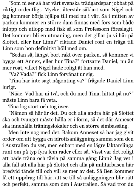 ”Som ni ser så har vårt svenska trädgårdspar jobbat på riktigt ordentligt. Mycket återstår såklart som Nigel och jag kommer börja hjälpa till med nu i vår. Så i mitten av parken kommer en större dam finnas med fors som både inlopp och utlopp med fisk så som Professorn föreslagit. Det kommer bli en utmaning, men det gillar ju vi här på Slottet, eller hur Linn?” riktade Daniel roat en fråga till Linn som hon definitivt höll med om.  ”Sedan så, längst bort rakt över parken, så kommer vi bygga ett Annex, eller hur Tina?” fortsatte Daniel, nu än mer roat, vilket Nigel hade roligt åt han med. ”Va? Vadå?” fick Linn förvånat ur sig. ”Tina har inte sagt någonting va?” frågade Daniel Linn lurigt. ”Nääe. Vad har ni två, och du med Tina, hittat på nu?” måste Linn bara få veta. Tina log stort och tog över. ”Nämen så här är det. Du och alla andra här på Slottet ska och tvunget måste hålla er i form, så det där Annexet ska innehålla träningslokaler och en större simbassäng. Men inte nog med det. Bakom Annexet så har jag givit order om att bygga en idrottsanläggning samma som den i Australien du vet, men enbart med en lägre läktarslinga runt om på typ fyra fem rader eller så. Visst var det roligt att både träna och tävla på samma gång Linn? Jag vet i alla fall att alla här på Slottet och alla på militärbasen här bredvid tände till och vill se mer av det. Så Ben kommer få ett uppdrag till här, att se till så anläggningen blir rätt och perfekt, samma som den i Australien. Så vad tror du