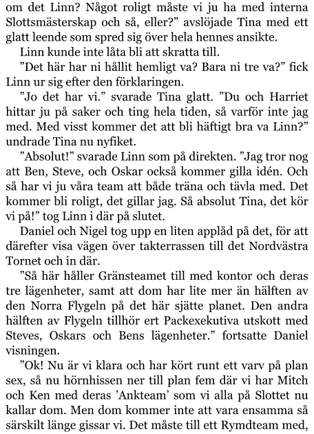 om det Linn? Något roligt måste vi ju ha med interna Slottsmästerskap och så, eller?” avslöjade Tina med ett glatt leende som spred sig över hela hennes ansikte. Linn kunde inte låta bli att skratta till. ”Det här har ni hållit hemligt va? Bara ni tre va?” fick Linn ur sig efter den förklaringen. ”Jo det har vi.” svarade Tina glatt. ”Du och Harriet hittar ju på saker och ting hela tiden, så varför inte jag med. Med visst kommer det att bli häftigt bra va Linn?” undrade Tina nu nyfiket. ”Absolut!” svarade Linn som på direkten. ”Jag tror nog att Ben, Steve, och Oskar också kommer gilla idén. Och så har vi ju våra team att både träna och tävla med. Det kommer bli roligt, det gillar jag. Så absolut Tina, det kör vi på!” tog Linn i där på slutet. Daniel och Nigel tog upp en liten applåd på det, för att därefter visa vägen över takterrassen till det Nordvästra Tornet och in där. ”Så här håller Gränsteamet till med kontor och deras tre lägenheter, samt att dom har lite mer än hälften av den Norra Flygeln på det här sjätte planet. Den andra hälften av Flygeln tillhör ert Packexekutiva utskott med Steves, Oskars och Bens lägenheter.” fortsatte Daniel visningen. ”Ok! Nu är vi klara och har kört runt ett varv på plan sex, så nu hörnhissen ner till plan fem där vi har Mitch och Ken med deras ’Ankteam’ som vi alla på Slottet nu kallar dom. Men dom kommer inte att vara ensamma så särskilt länge gissar vi. Det måste till ett Rymdteam med,