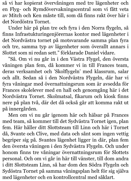 så vi har kopierat övervåningen med tre lägenheter och en Flyg- och Rymdövervakningscentral som vi fått veta av Mitch och Ken måste till, som då finns rakt över här i det Nordöstra Tornet. Under här på plan tre och fyra i den Norra flygeln, så finns Infrastukturingenjörernas kontor med lägenheter i det Nordvästra tornet på motsvarande samma plan fyra och tre, samma typ av lägenheter som överallt annars i Slottet som ni redan sett.” förklarade Daniel vidare. ”Så. Om vi nu går in i den Västra Flygel, den översta våningen plan fem, då kommer vi in till Frances team, deras verksamhet och ’Skolflygeln’ med klassrum, salar och allt. Sedan så i den Nordvästra Flygeln, där har vi fyra våningar med övernattningsrum som är avsedda för Frances skolelever med en hall och genomgång här i det Nordvästra Tornet. Skolmatsal, fikarum och kiosk finns nere på plan två, där det då också går att komma rakt ut på innergården. Men om vi nu går igenom här och hälsar på Frances med team, så kommer till det Sydvästra Tornet igen, plan fem. Här håller ditt Slottsteam till Linn och här i Tornet då, Svante och Clive, med data och sånt som ingen vettig begriper sig på. Svantes lägenhet ligger in där, plan fem den översta våningen i den Sydvästra Flygeln. Och under honom finns tre våningar övernattningsrum för Slottets personal. Och om vi går in här till vänster, till dom andra i ditt Slottsteam Linn, så har dom den Södra Flygeln och Sydöstra Tornet på samma våningsplan helt för sig själva med lägenheter och en kontrollcentral med såklart.