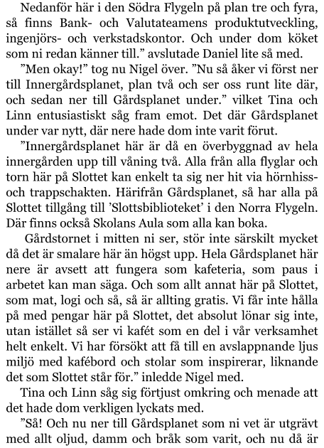 Nedanför här i den Södra Flygeln på plan tre och fyra, så finns Bank- och Valutateamens produktutveckling, ingenjörs- och verkstadskontor. Och under dom köket som ni redan känner till.” avslutade Daniel lite så med. ”Men okay!” tog nu Nigel över. ”Nu så åker vi först ner till Innergårdsplanet, plan två och ser oss runt lite där, och sedan ner till Gårdsplanet under.” vilket Tina och Linn entusiastiskt såg fram emot. Det där Gårdsplanet under var nytt, där nere hade dom inte varit förut. ”Innergårdsplanet här är då en överbyggnad av hela innergården upp till våning två. Alla från alla flyglar och torn här på Slottet kan enkelt ta sig ner hit via hörnhiss- och trappschakten. Härifrån Gårdsplanet, så har alla på Slottet tillgång till ’Slottsbiblioteket’ i den Norra Flygeln. Där finns också Skolans Aula som alla kan boka.  Gårdstornet i mitten ni ser, stör inte särskilt mycket då det är smalare här än högst upp. Hela Gårdsplanet här nere är avsett att fungera som kafeteria, som paus i arbetet kan man säga. Och som allt annat här på Slottet, som mat, logi och så, så är allting gratis. Vi får inte hålla på med pengar här på Slottet, det absolut lönar sig inte, utan istället så ser vi kafét som en del i vår verksamhet helt enkelt. Vi har försökt att få till en avslappnande ljus miljö med kafébord och stolar som inspirerar, liknande det som Slottet står för.” inledde Nigel med. Tina och Linn såg sig förtjust omkring och menade att det hade dom verkligen lyckats med. ”Så! Och nu ner till Gårdsplanet som ni vet är utgrävt med allt oljud, damm och bråk som varit, och nu då är