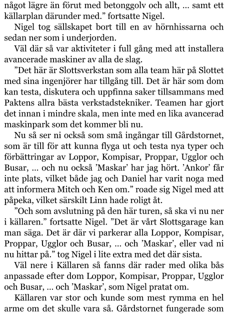 något lägre än förut med betonggolv och allt, … samt ett källarplan därunder med.” fortsatte Nigel. Nigel tog sällskapet bort till en av hörnhissarna och sedan ner som i underjorden. Väl där så var aktiviteter i full gång med att installera avancerade maskiner av alla de slag. ”Det här är Slottsverkstan som alla team här på Slottet med sina ingenjörer har tillgång till. Det är här som dom kan testa, diskutera och uppfinna saker tillsammans med Paktens allra bästa verkstadstekniker. Teamen har gjort det innan i mindre skala, men inte med en lika avancerad maskinpark som det kommer bli nu. Nu så ser ni också som små ingångar till Gårdstornet, som är till för att kunna flyga ut och testa nya typer och förbättringar av Loppor, Kompisar, Proppar, Ugglor och Busar, … och nu också ’Maskar’ har jag hört. ’Ankor’ får inte plats, vilket både jag och Daniel har varit noga med att informera Mitch och Ken om.” roade sig Nigel med att påpeka, vilket särskilt Linn hade roligt åt. ”Och som avslutning på den här turen, så ska vi nu ner i källaren.” fortsatte Nigel. ”Det är vårt Slottsgarage kan man säga. Det är där vi parkerar alla Loppor, Kompisar, Proppar, Ugglor och Busar, … och ’Maskar’, eller vad ni nu hittar på.” tog Nigel i lite extra med det där sista. Väl nere i Källaren så fanns där rader med olika bås anpassade efter dom Loppor, Kompisar, Proppar, Ugglor och Busar, … och ’Maskar’, som Nigel pratat om. Källaren var stor och kunde som mest rymma en hel arme om det skulle vara så. Gårdstornet fungerade som