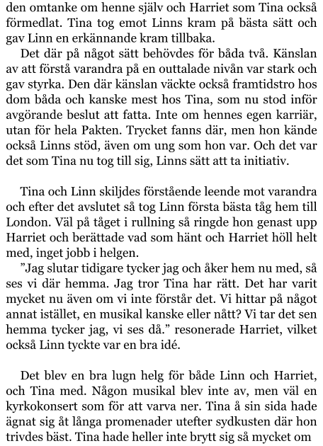 den omtanke om henne själv och Harriet som Tina också förmedlat. Tina tog emot Linns kram på bästa sätt och gav Linn en erkännande kram tillbaka. Det där på något sätt behövdes för båda två. Känslan av att förstå varandra på en outtalade nivån var stark och gav styrka. Den där känslan väckte också framtidstro hos dom båda och kanske mest hos Tina, som nu stod inför avgörande beslut att fatta. Inte om hennes egen karriär, utan för hela Pakten. Trycket fanns där, men hon kände också Linns stöd, även om ung som hon var. Och det var det som Tina nu tog till sig, Linns sätt att ta initiativ.  Tina och Linn skiljdes förstående leende mot varandra och efter det avslutet så tog Linn första bästa tåg hem till London. Väl på tåget i rullning så ringde hon genast upp Harriet och berättade vad som hänt och Harriet höll helt med, inget jobb i helgen. ”Jag slutar tidigare tycker jag och åker hem nu med, så ses vi där hemma. Jag tror Tina har rätt. Det har varit mycket nu även om vi inte förstår det. Vi hittar på något annat istället, en musikal kanske eller nått? Vi tar det sen hemma tycker jag, vi ses då.” resonerade Harriet, vilket också Linn tyckte var en bra idé.  Det blev en bra lugn helg för både Linn och Harriet, och Tina med. Någon musikal blev inte av, men väl en kyrkokonsert som för att varva ner. Tina å sin sida hade ägnat sig åt långa promenader utefter sydkusten där hon trivdes bäst. Tina hade heller inte brytt sig så mycket om