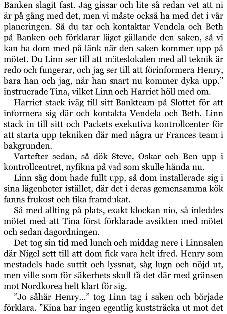 Banken slagit fast. Jag gissar och lite så redan vet att ni är på gång med det, men vi måste också ha med det i vår planeringen. Så du tar och kontaktar Vendela och Beth på Banken och förklarar läget gällande den saken, så vi kan ha dom med på länk när den saken kommer upp på mötet. Du Linn ser till att möteslokalen med all teknik är redo och fungerar, och jag ser till att förinformera Henry, bara han och jag, när han snart nu kommer dyka upp.” instruerade Tina, vilket Linn och Harriet höll med om. Harriet stack iväg till sitt Bankteam på Slottet för att informera sig där och kontakta Vendela och Beth. Linn stack in till sitt och Packets exekutiva kontrollcenter för att starta upp tekniken där med några ur Frances team i bakgrunden. Vartefter sedan, så dök Steve, Oskar och Ben upp i kontrollcentret, nyfikna på vad som skulle hända nu. Linn såg dom hade fullt upp, så dom installerade sig i sina lägenheter istället, där det i deras gemensamma kök fanns frukost och fika framdukat. Så med allting på plats, exakt klockan nio, så inleddes mötet med att Tina först förklarade avsikten med mötet och sedan dagordningen. Det tog sin tid med lunch och middag nere i Linnsalen där Nigel sett till att dom fick vara helt ifred. Henry som mestadels hade suttit och lyssnat, såg lugn och nöjd ut, men ville som för säkerhets skull få det där med gränsen mot Nordkorea helt klart för sig. ”Jo såhär Henry…” tog Linn tag i saken och började förklara. ”Kina har ingen egentlig kuststräcka ut mot det