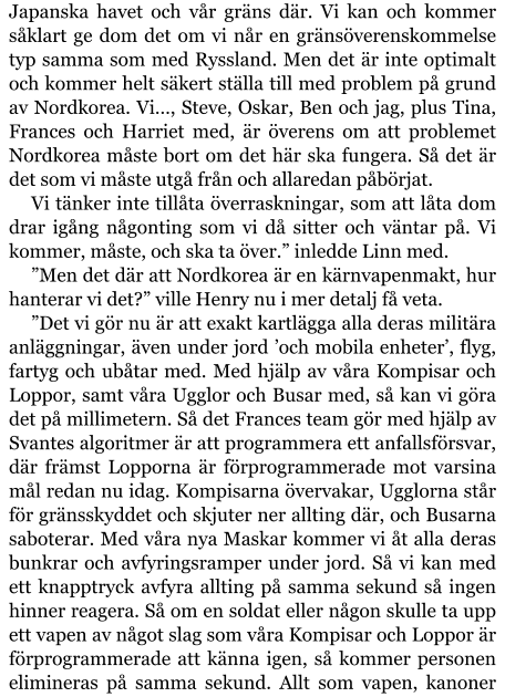 Japanska havet och vår gräns där. Vi kan och kommer såklart ge dom det om vi når en gränsöverenskommelse typ samma som med Ryssland. Men det är inte optimalt och kommer helt säkert ställa till med problem på grund av Nordkorea. Vi…, Steve, Oskar, Ben och jag, plus Tina, Frances och Harriet med, är överens om att problemet Nordkorea måste bort om det här ska fungera. Så det är det som vi måste utgå från och allaredan påbörjat. Vi tänker inte tillåta överraskningar, som att låta dom drar igång någonting som vi då sitter och väntar på. Vi kommer, måste, och ska ta över.” inledde Linn med. ”Men det där att Nordkorea är en kärnvapenmakt, hur hanterar vi det?” ville Henry nu i mer detalj få veta. ”Det vi gör nu är att exakt kartlägga alla deras militära anläggningar, även under jord ’och mobila enheter’, flyg, fartyg och ubåtar med. Med hjälp av våra Kompisar och Loppor, samt våra Ugglor och Busar med, så kan vi göra det på millimetern. Så det Frances team gör med hjälp av Svantes algoritmer är att programmera ett anfallsförsvar, där främst Lopporna är förprogrammerade mot varsina mål redan nu idag. Kompisarna övervakar, Ugglorna står för gränsskyddet och skjuter ner allting där, och Busarna saboterar. Med våra nya Maskar kommer vi åt alla deras bunkrar och avfyringsramper under jord. Så vi kan med ett knapptryck avfyra allting på samma sekund så ingen hinner reagera. Så om en soldat eller någon skulle ta upp ett vapen av något slag som våra Kompisar och Loppor är förprogrammerade att känna igen, så kommer personen elimineras på samma sekund. Allt som vapen, kanoner