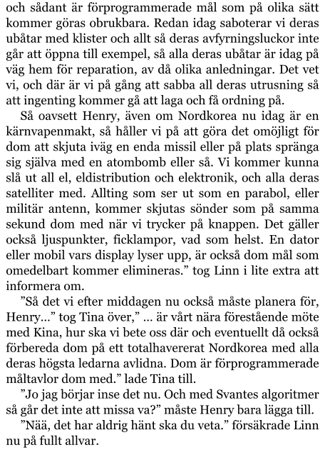 och sådant är förprogrammerade mål som på olika sätt kommer göras obrukbara. Redan idag saboterar vi deras ubåtar med klister och allt så deras avfyrningsluckor inte går att öppna till exempel, så alla deras ubåtar är idag på väg hem för reparation, av då olika anledningar. Det vet vi, och där är vi på gång att sabba all deras utrusning så att ingenting kommer gå att laga och få ordning på. Så oavsett Henry, även om Nordkorea nu idag är en kärnvapenmakt, så håller vi på att göra det omöjligt för dom att skjuta iväg en enda missil eller på plats spränga sig själva med en atombomb eller så. Vi kommer kunna slå ut all el, eldistribution och elektronik, och alla deras satelliter med. Allting som ser ut som en parabol, eller militär antenn, kommer skjutas sönder som på samma sekund dom med när vi trycker på knappen. Det gäller också ljuspunkter, ficklampor, vad som helst. En dator eller mobil vars display lyser upp, är också dom mål som omedelbart kommer elimineras.” tog Linn i lite extra att informera om. ”Så det vi efter middagen nu också måste planera för, Henry…” tog Tina över,” … är vårt nära förestående möte med Kina, hur ska vi bete oss där och eventuellt då också förbereda dom på ett totalhavererat Nordkorea med alla deras högsta ledarna avlidna. Dom är förprogrammerade måltavlor dom med.” lade Tina till. ”Jo jag börjar inse det nu. Och med Svantes algoritmer så går det inte att missa va?” måste Henry bara lägga till. ”Nää, det har aldrig hänt ska du veta.” försäkrade Linn nu på fullt allvar.