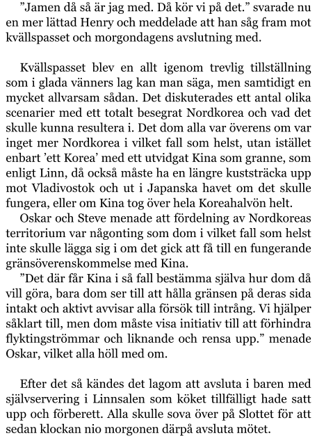 ”Jamen då så är jag med. Då kör vi på det.” svarade nu en mer lättad Henry och meddelade att han såg fram mot kvällspasset och morgondagens avslutning med.  Kvällspasset blev en allt igenom trevlig tillställning som i glada vänners lag kan man säga, men samtidigt en mycket allvarsam sådan. Det diskuterades ett antal olika scenarier med ett totalt besegrat Nordkorea och vad det skulle kunna resultera i. Det dom alla var överens om var inget mer Nordkorea i vilket fall som helst, utan istället enbart ’ett Korea’ med ett utvidgat Kina som granne, som enligt Linn, då också måste ha en längre kuststräcka upp mot Vladivostok och ut i Japanska havet om det skulle fungera, eller om Kina tog över hela Koreahalvön helt. Oskar och Steve menade att fördelning av Nordkoreas territorium var någonting som dom i vilket fall som helst inte skulle lägga sig i om det gick att få till en fungerande gränsöverenskommelse med Kina. ”Det där får Kina i så fall bestämma själva hur dom då vill göra, bara dom ser till att hålla gränsen på deras sida intakt och aktivt avvisar alla försök till intrång. Vi hjälper såklart till, men dom måste visa initiativ till att förhindra flyktingströmmar och liknande och rensa upp.” menade Oskar, vilket alla höll med om.  Efter det så kändes det lagom att avsluta i baren med självservering i Linnsalen som köket tillfälligt hade satt upp och förberett. Alla skulle sova över på Slottet för att sedan klockan nio morgonen därpå avsluta mötet.