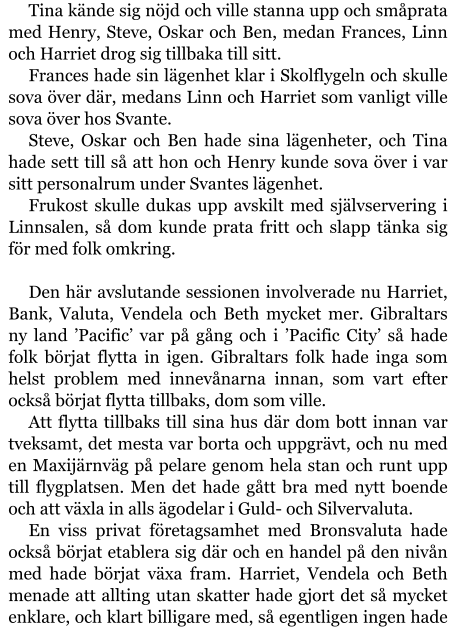 Tina kände sig nöjd och ville stanna upp och småprata med Henry, Steve, Oskar och Ben, medan Frances, Linn och Harriet drog sig tillbaka till sitt. Frances hade sin lägenhet klar i Skolflygeln och skulle sova över där, medans Linn och Harriet som vanligt ville sova över hos Svante. Steve, Oskar och Ben hade sina lägenheter, och Tina hade sett till så att hon och Henry kunde sova över i var sitt personalrum under Svantes lägenhet. Frukost skulle dukas upp avskilt med självservering i Linnsalen, så dom kunde prata fritt och slapp tänka sig för med folk omkring.  Den här avslutande sessionen involverade nu Harriet, Bank, Valuta, Vendela och Beth mycket mer. Gibraltars ny land ’Pacific’ var på gång och i ’Pacific City’ så hade folk börjat flytta in igen. Gibraltars folk hade inga som helst problem med innevånarna innan, som vart efter också börjat flytta tillbaks, dom som ville. Att flytta tillbaks till sina hus där dom bott innan var tveksamt, det mesta var borta och uppgrävt, och nu med en Maxijärnväg på pelare genom hela stan och runt upp till flygplatsen. Men det hade gått bra med nytt boende och att växla in alls ägodelar i Guld- och Silvervaluta. En viss privat företagsamhet med Bronsvaluta hade också börjat etablera sig där och en handel på den nivån med hade börjat växa fram. Harriet, Vendela och Beth menade att allting utan skatter hade gjort det så mycket enklare, och klart billigare med, så egentligen ingen hade