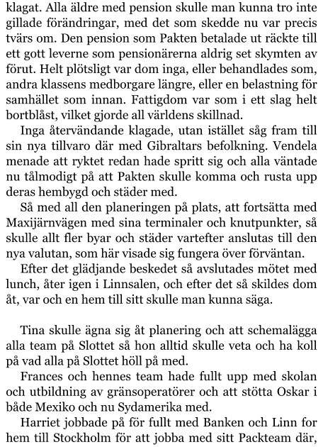 klagat. Alla äldre med pension skulle man kunna tro inte gillade förändringar, med det som skedde nu var precis tvärs om. Den pension som Pakten betalade ut räckte till ett gott leverne som pensionärerna aldrig set skymten av förut. Helt plötsligt var dom inga, eller behandlades som, andra klassens medborgare längre, eller en belastning för samhället som innan. Fattigdom var som i ett slag helt bortblåst, vilket gjorde all världens skillnad. Inga återvändande klagade, utan istället såg fram till sin nya tillvaro där med Gibraltars befolkning. Vendela menade att ryktet redan hade spritt sig och alla väntade nu tålmodigt på att Pakten skulle komma och rusta upp deras hembygd och städer med. Så med all den planeringen på plats, att fortsätta med Maxijärnvägen med sina terminaler och knutpunkter, så skulle allt fler byar och städer vartefter anslutas till den nya valutan, som här visade sig fungera över förväntan. Efter det glädjande beskedet så avslutades mötet med lunch, åter igen i Linnsalen, och efter det så skildes dom åt, var och en hem till sitt skulle man kunna säga.  Tina skulle ägna sig åt planering och att schemalägga alla team på Slottet så hon alltid skulle veta och ha koll på vad alla på Slottet höll på med. Frances och hennes team hade fullt upp med skolan och utbildning av gränsoperatörer och att stötta Oskar i både Mexiko och nu Sydamerika med. Harriet jobbade på för fullt med Banken och Linn for hem till Stockholm för att jobba med sitt Packteam där,