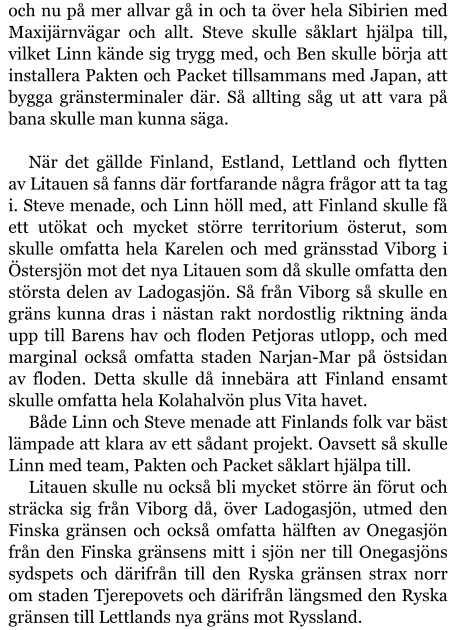 och nu på mer allvar gå in och ta över hela Sibirien med Maxijärnvägar och allt. Steve skulle såklart hjälpa till, vilket Linn kände sig trygg med, och Ben skulle börja att installera Pakten och Packet tillsammans med Japan, att bygga gränsterminaler där. Så allting såg ut att vara på bana skulle man kunna säga.  När det gällde Finland, Estland, Lettland och flytten av Litauen så fanns där fortfarande några frågor att ta tag i. Steve menade, och Linn höll med, att Finland skulle få ett utökat och mycket större territorium österut, som skulle omfatta hela Karelen och med gränsstad Viborg i Östersjön mot det nya Litauen som då skulle omfatta den största delen av Ladogasjön. Så från Viborg så skulle en gräns kunna dras i nästan rakt nordostlig riktning ända upp till Barens hav och floden Petjoras utlopp, och med marginal också omfatta staden Narjan-Mar på östsidan av floden. Detta skulle då innebära att Finland ensamt skulle omfatta hela Kolahalvön plus Vita havet. Både Linn och Steve menade att Finlands folk var bäst lämpade att klara av ett sådant projekt. Oavsett så skulle Linn med team, Pakten och Packet såklart hjälpa till. Litauen skulle nu också bli mycket större än förut och sträcka sig från Viborg då, över Ladogasjön, utmed den Finska gränsen och också omfatta hälften av Onegasjön från den Finska gränsens mitt i sjön ner till Onegasjöns sydspets och därifrån till den Ryska gränsen strax norr om staden Tjerepovets och därifrån längsmed den Ryska gränsen till Lettlands nya gräns mot Ryssland.