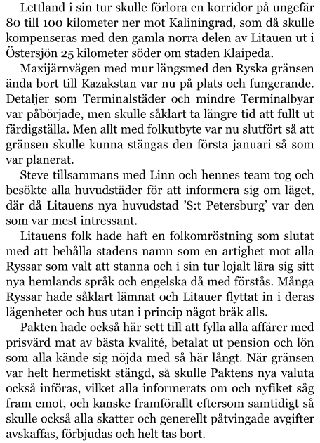 Lettland i sin tur skulle förlora en korridor på ungefär 80 till 100 kilometer ner mot Kaliningrad, som då skulle kompenseras med den gamla norra delen av Litauen ut i Östersjön 25 kilometer söder om staden Klaipeda. Maxijärnvägen med mur längsmed den Ryska gränsen ända bort till Kazakstan var nu på plats och fungerande. Detaljer som Terminalstäder och mindre Terminalbyar var påbörjade, men skulle såklart ta längre tid att fullt ut färdigställa. Men allt med folkutbyte var nu slutfört så att gränsen skulle kunna stängas den första januari så som var planerat. Steve tillsammans med Linn och hennes team tog och besökte alla huvudstäder för att informera sig om läget, där då Litauens nya huvudstad ’S:t Petersburg’ var den som var mest intressant. Litauens folk hade haft en folkomröstning som slutat med att behålla stadens namn som en artighet mot alla Ryssar som valt att stanna och i sin tur lojalt lära sig sitt nya hemlands språk och engelska då med förstås. Många Ryssar hade såklart lämnat och Litauer flyttat in i deras lägenheter och hus utan i princip något bråk alls. Pakten hade också här sett till att fylla alla affärer med prisvärd mat av bästa kvalité, betalat ut pension och lön som alla kände sig nöjda med så här långt. När gränsen var helt hermetiskt stängd, så skulle Paktens nya valuta också införas, vilket alla informerats om och nyfiket såg fram emot, och kanske framförallt eftersom samtidigt så skulle också alla skatter och generellt påtvingade avgifter avskaffas, förbjudas och helt tas bort.