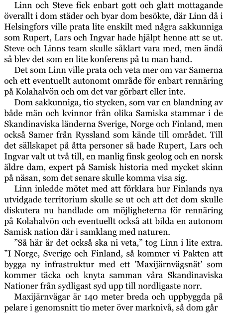 Linn och Steve fick enbart gott och glatt mottagande överallt i dom städer och byar dom besökte, där Linn då i Helsingfors ville prata lite enskilt med några sakkunniga som Rupert, Lars och Ingvar hade hjälpt henne att se ut. Steve och Linns team skulle såklart vara med, men ändå så blev det som en lite konferens på tu man hand. Det som Linn ville prata och veta mer om var Samerna och ett eventuellt autonomt område för enbart rennäring på Kolahalvön och om det var görbart eller inte. Dom sakkunniga, tio stycken, som var en blandning av både män och kvinnor från olika Samiska stammar i de Skandinaviska länderna Sverige, Norge och Finland, men också Samer från Ryssland som kände till området. Till det sällskapet på åtta personer så hade Rupert, Lars och Ingvar valt ut två till, en manlig finsk geolog och en norsk äldre dam, expert på Samisk historia med mycket skinn på näsan, som det senare skulle komma visa sig. Linn inledde mötet med att förklara hur Finlands nya utvidgade territorium skulle se ut och att det dom skulle diskutera nu handlade om möjligheterna för rennäring på Kolahalvön och eventuellt också att bilda en autonom Samisk nation där i samklang med naturen. ”Så här är det också ska ni veta,” tog Linn i lite extra. ”I Norge, Sverige och Finland, så kommer vi Pakten att bygga ny infrastruktur med ett ’Maxijärnvägsnät’ som kommer täcka och knyta samman våra Skandinaviska Nationer från sydligast syd upp till nordligaste norr. Maxijärnvägar är 140 meter breda och uppbyggda på pelare i genomsnitt tio meter över marknivå, så dom går