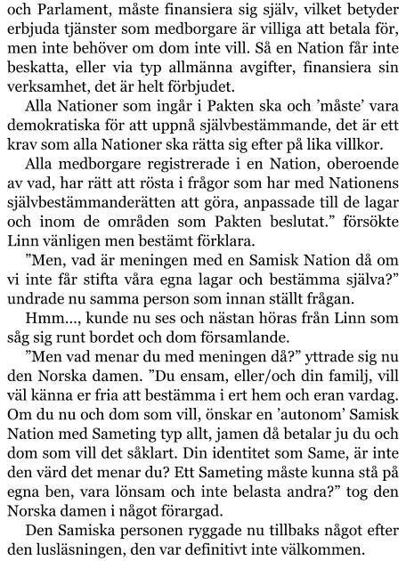 och Parlament, måste finansiera sig själv, vilket betyder erbjuda tjänster som medborgare är villiga att betala för, men inte behöver om dom inte vill. Så en Nation får inte beskatta, eller via typ allmänna avgifter, finansiera sin verksamhet, det är helt förbjudet. Alla Nationer som ingår i Pakten ska och ’måste’ vara demokratiska för att uppnå självbestämmande, det är ett krav som alla Nationer ska rätta sig efter på lika villkor. Alla medborgare registrerade i en Nation, oberoende av vad, har rätt att rösta i frågor som har med Nationens självbestämmanderätten att göra, anpassade till de lagar och inom de områden som Pakten beslutat.” försökte Linn vänligen men bestämt förklara. ”Men, vad är meningen med en Samisk Nation då om vi inte får stifta våra egna lagar och bestämma själva?” undrade nu samma person som innan ställt frågan. Hmm…, kunde nu ses och nästan höras från Linn som såg sig runt bordet och dom församlande. ”Men vad menar du med meningen då?” yttrade sig nu den Norska damen. ”Du ensam, eller/och din familj, vill väl känna er fria att bestämma i ert hem och eran vardag. Om du nu och dom som vill, önskar en ’autonom’ Samisk Nation med Sameting typ allt, jamen då betalar ju du och dom som vill det såklart. Din identitet som Same, är inte den värd det menar du? Ett Sameting måste kunna stå på egna ben, vara lönsam och inte belasta andra?” tog den Norska damen i något förargad. Den Samiska personen ryggade nu tillbaks något efter den lusläsningen, den var definitivt inte välkommen.