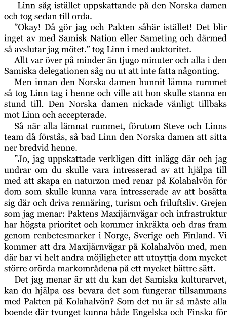 Linn såg istället uppskattande på den Norska damen och tog sedan till orda. ”Okay! Då gör jag och Pakten såhär istället! Det blir inget av med Samisk Nation eller Sameting och därmed så avslutar jag mötet.” tog Linn i med auktoritet. Allt var över på minder än tjugo minuter och alla i den Samiska delegationen såg nu ut att inte fatta någonting. Men innan den Norska damen hunnit lämna rummet så tog Linn tag i henne och ville att hon skulle stanna en stund till. Den Norska damen nickade vänligt tillbaks mot Linn och accepterade. Så när alla lämnat rummet, förutom Steve och Linns team då förstås, så bad Linn den Norska damen att sitta ner bredvid henne. ”Jo, jag uppskattade verkligen ditt inlägg där och jag undrar om du skulle vara intresserad av att hjälpa till med att skapa en naturzon med renar på Kolahalvön för dom som skulle kunna vara intresserade av att bosätta sig där och driva rennäring, turism och friluftsliv. Grejen som jag menar: Paktens Maxijärnvägar och infrastruktur har högsta prioritet och kommer inkräkta och dras fram genom renbetesmarker i Norge, Sverige och Finland. Vi kommer att dra Maxijärnvägar på Kolahalvön med, men där har vi helt andra möjligheter att utnyttja dom mycket större orörda markområdena på ett mycket bättre sätt. Det jag menar är att du kan det Samiska kulturarvet, kan du hjälpa oss bevara det som fungerar tillsammans med Pakten på Kolahalvön? Som det nu är så måste alla boende där tvunget kunna både Engelska och Finska för