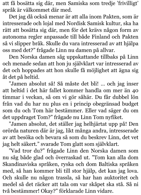 att få bosätta sig där, men Samiska som tredje ’frivilligt’ språk är välkommet där med. Det jag då också menar är att alla inom Pakten, som är intresserade och lojal med Nordisk Samisk kultur, ska ha rätt att bosätta sig där, men för det krävs någon form av autonoma regler anpassade till både Finland och Pakten så vi slipper bråk. Skulle du vara intresserad av att hjälpa oss med det?” frågade Linn nu damen på allvar. Den Norska damen såg uppskattande tillbaks på Linn och menade sedan att hon ju självklart var intresserad av det och hoppades att hon skulle få möjlighet att ägna sig åt det på heltid. ”Jamen absolut så! Så måste det bli! … och jag inser att heltid i det här fallet kommer handla om mer än 40 timmar i veckan, så om vi gör såhär. Du får dubbel lön från vad du har nu plus en i princip obegränsad budget som du och Tom här bestämmer. Eller vad säger du om det uppdraget Tom?” frågade nu Linn Tom nyfiket. ”Jamen absolut, det ställer jag helhjärtat upp på! Den orörda naturen där är jag, likt många andra, intresserade av att besöka och bevara så som du beskrev Linn, det vet jag helt säkert.” svarade Tom glatt som självklart. ”Vad tror du?” frågade Linn den Norska damen som nu såg både glad och överraskad ut. ”Tom kan alla dom Skandinaviska språken, ryska och dom Baltiska språken med, så han kommer bli till stor hjälp, det kan jag lova. Och skulle nu någon trassla, så har han auktoritet och medel så det räcker att tala om var skåpet ska stå. Så ni två bestämmer! Okay?” förklarade Linn vidare.