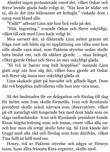 Absolut ingen protesterade emot det, vilket Oskar och Steve leende glada hade roligt åt. ”När hon är sådär vet ni, då är det inte hälsosamt att krångla.” viskade dom i smyg runt bland alla. ”Vadå?” utbrast Linn när hon fick reda på det. ”Nää, ingenting.” svarade Oskar och Steve oskyldigt, vilket till och med Linn hade roligt åt. Men oavsett det, så dikterade Linn mötet genom att fråga runt och bilda sig en uppfattning om vilka som hon ville skulle vara med, som Paktens styrelse sedan skulle fatta beslut om, och då såklart gjorde, … utan krångel, vilket gjorde Oskar och Steve än mer oskyldigt glada. ”Ni två är banne mig helt hopplösa!” menade Linn glatt argt när hon såg det, vilket bara gjorde att Oskar och Steve såg ännu mer oskyldigt glada ut. Linn skakade glatt på huvudet och gillade läget. Dom där två hopplösa individerna ville hon inte vara utan.  Så det beslutades för en delegation och förslag till dag för mötet som Ivan skulle förmedla. Ivan och Rysslands president skulle också närvara som observatörer, vilket på ett naturligt sätt fungerade bra med dom båda som en slags mellanhänder. Ivan och Rysslands president kunde Kinas högsta ledning utan och innan, visste vilka alla var och hur man då artigt skulle bete sig. Så Linn kände det tryggt med alla råd och förslag som kom därifrån, vilket Tina fullt ut höll med om. Henry, två ur Paktens styrelse och några ur Henrys team, hans allra främsta Kina-experter, skulle med.