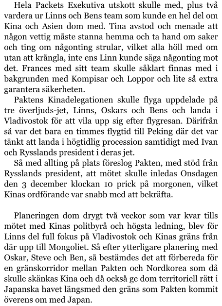 Hela Packets Exekutiva utskott skulle med, plus två vardera ur Linns och Bens team som kunde en hel del om Kina och Asien dom med. Tina avstod och menade att någon vettig måste stanna hemma och ta hand om saker och ting om någonting strular, vilket alla höll med om utan att krångla, inte ens Linn kunde säga någonting mot det. Frances med sitt team skulle såklart finnas med i bakgrunden med Kompisar och Loppor och lite så extra garantera säkerheten. Paktens Kinadelegationen skulle flyga uppdelade på tre överljuds-jet, Linns, Oskars och Bens och landa i Vladivostok för att vila upp sig efter flygresan. Därifrån så var det bara en timmes flygtid till Peking där det var tänkt att landa i högtidlig procession samtidigt med Ivan och Rysslands president i deras jet. Så med allting på plats föreslog Pakten, med stöd från Rysslands president, att mötet skulle inledas Onsdagen den 3 december klockan 10 prick på morgonen, vilket Kinas ordförande var snabb med att bekräfta.  Planeringen dom drygt två veckor som var kvar tills mötet med Kinas politbyrå och högsta ledning, blev för Linns del full fokus på Vladivostok och Kinas gräns från där upp till Mongoliet. Så efter ytterligare planering med Oskar, Steve och Ben, så bestämdes det att förbereda för en gränskorridor mellan Pakten och Nordkorea som då skulle skänkas Kina och då också ge dom territoriell rätt i Japanska havet längsmed den gräns som Pakten kommit överens om med Japan.