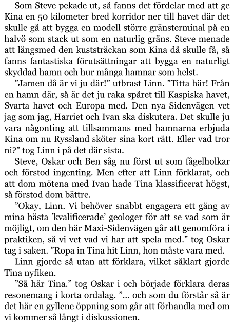 Som Steve pekade ut, så fanns det fördelar med att ge Kina en 50 kilometer bred korridor ner till havet där det skulle gå att bygga en modell större gränsterminal på en halvö som stack ut som en naturlig gräns. Steve menade att längsmed den kuststräckan som Kina då skulle få, så fanns fantastiska förutsättningar att bygga en naturligt skyddad hamn och hur många hamnar som helst. ”Jamen då är vi ju där!” utbrast Linn. ”Titta här! Från en hamn där, så är det ju raka spåret till Kaspiska havet, Svarta havet och Europa med. Den nya Sidenvägen vet jag som jag, Harriet och Ivan ska diskutera. Det skulle ju vara någonting att tillsammans med hamnarna erbjuda Kina om nu Ryssland sköter sina kort rätt. Eller vad tror ni?” tog Linn i på det där sista. Steve, Oskar och Ben såg nu först ut som fågelholkar och förstod ingenting. Men efter att Linn förklarat, och att dom mötena med Ivan hade Tina klassificerat högst, så förstod dom bättre. ”Okay, Linn. Vi behöver snabbt engagera ett gäng av mina bästa ’kvalificerade’ geologer för att se vad som är möjligt, om den här Maxi-Sidenvägen går att genomföra i praktiken, så vi vet vad vi har att spela med.” tog Oskar tag i saken. ”Ropa in Tina hit Linn, hon måste vara med. Linn gjorde så utan att förklara, vilket såklart gjorde Tina nyfiken. ”Så här Tina.” tog Oskar i och började förklara deras resonemang i korta ordalag. ”… och som du förstår så är det här en gyllene öppning som går att förhandla med om vi kommer så långt i diskussionen.