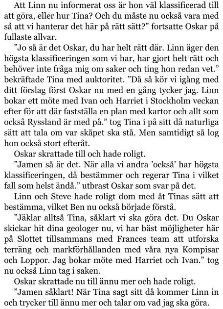 Att Linn nu informerat oss är hon väl klassificerad till att göra, eller hur Tina? Och du måste nu också vara med så att vi hanterar det här på rätt sätt?” fortsatte Oskar på fullaste allvar. ”Jo så är det Oskar, du har helt rätt där. Linn äger den högsta klassificeringen som vi har, har gjort helt rätt och behöver inte fråga mig om saker och ting hon redan vet.” bekräftade Tina med auktoritet. ”Då så kör vi igång med ditt förslag först Oskar nu med en gång tycker jag. Linn bokar ett möte med Ivan och Harriet i Stockholm veckan efter för att där fastställa en plan med kartor och allt som också Ryssland är med på.” tog Tina i på sitt då naturliga sätt att tala om var skåpet ska stå. Men samtidigt så log hon också stort efteråt. Oskar skrattade till och hade roligt. ”Jamen så är det. När alla vi andra ’också’ har högsta klassificeringen, då bestämmer och regerar Tina i vilket fall som helst ändå.” utbrast Oskar som svar på det. Linn och Steve hade roligt dom med åt Tinas sätt att bestämma, vilket Ben nu också började förstå. ”Jäklar alltså Tina, såklart vi ska göra det. Du Oskar skickar hit dina geologer nu, vi har bäst möjligheter här på Slottet tillsammans med Frances team att utforska terräng och markförhållanden med våra nya Kompisar och Loppor. Jag bokar möte med Harriet och Ivan.” tog nu också Linn tag i saken. Oskar skrattade nu till ännu mer och hade roligt. ”Jamen såklart! När Tina sagt sitt då kommer Linn in och trycker till ännu mer och talar om vad jag ska göra.