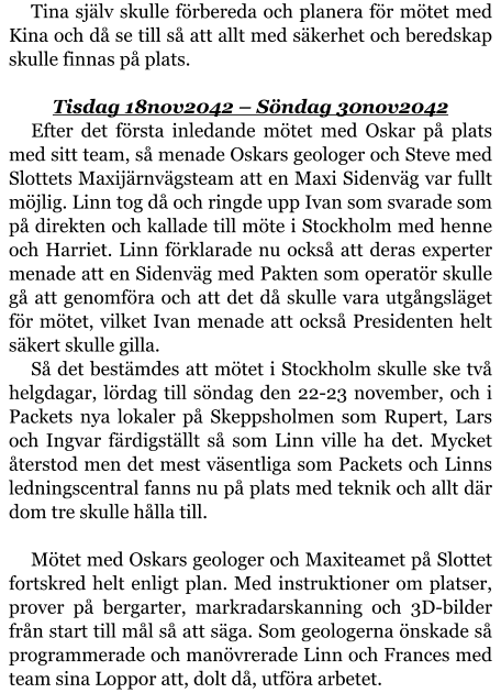 Tina själv skulle förbereda och planera för mötet med Kina och då se till så att allt med säkerhet och beredskap skulle finnas på plats.  Tisdag 18nov2042 – Söndag 30nov2042 Efter det första inledande mötet med Oskar på plats med sitt team, så menade Oskars geologer och Steve med Slottets Maxijärnvägsteam att en Maxi Sidenväg var fullt möjlig. Linn tog då och ringde upp Ivan som svarade som på direkten och kallade till möte i Stockholm med henne och Harriet. Linn förklarade nu också att deras experter menade att en Sidenväg med Pakten som operatör skulle gå att genomföra och att det då skulle vara utgångsläget för mötet, vilket Ivan menade att också Presidenten helt säkert skulle gilla. Så det bestämdes att mötet i Stockholm skulle ske två helgdagar, lördag till söndag den 22-23 november, och i Packets nya lokaler på Skeppsholmen som Rupert, Lars och Ingvar färdigställt så som Linn ville ha det. Mycket återstod men det mest väsentliga som Packets och Linns ledningscentral fanns nu på plats med teknik och allt där dom tre skulle hålla till.  Mötet med Oskars geologer och Maxiteamet på Slottet fortskred helt enligt plan. Med instruktioner om platser, prover på bergarter, markradarskanning och 3D-bilder från start till mål så att säga. Som geologerna önskade så programmerade och manövrerade Linn och Frances med team sina Loppor att, dolt då, utföra arbetet.