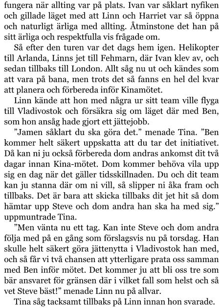 fungera när allting var på plats. Ivan var såklart nyfiken och gillade läget med att Linn och Harriet var så öppna och naturligt ärliga med allting. Åtminstone det han på sitt ärliga och respektfulla vis frågade om. Så efter den turen var det dags hem igen. Helikopter till Arlanda, Linns jet till Fehmarn, där Ivan klev av, och sedan tillbaks till London. Allt såg nu ut och kändes som att vara på bana, men trots det så fanns en hel del kvar att planera och förbereda inför Kinamötet. Linn kände att hon med några ur sitt team ville flyga till Vladivostok och försäkra sig om läget där med Ben, som hon ansåg hade gjort ett jättejobb. ”Jamen såklart du ska göra det.” menade Tina. ”Ben kommer helt säkert uppskatta att du tar det initiativet. Då kan ni ju också förbereda dom andras ankomst dit två dagar innan Kina-mötet. Dom kommer behöva vila upp sig en dag när det gäller tidsskillnaden. Du och dit team kan ju stanna där om ni vill, så slipper ni åka fram och tillbaks. Det är bara att skicka tillbaks dit jet hit så dom hämtar upp Steve och dom andra han ska ha med sig.” uppmuntrade Tina. ”Men vänta nu ett tag. Kan inte Steve och dom andra följa med på en gång som förslagsvis nu på torsdag. Han skulle helt säkert göra jättenytta i Vladivostok han med, och så får vi två chansen att ytterligare prata oss samman med Ben inför mötet. Det kommer ju att bli oss tre som bär ansvaret för gränsen där i vilket fall som helst och så vet Steve bäst!” menade Linn nu på allvar. Tina såg tacksamt tillbaks på Linn innan hon svarade.