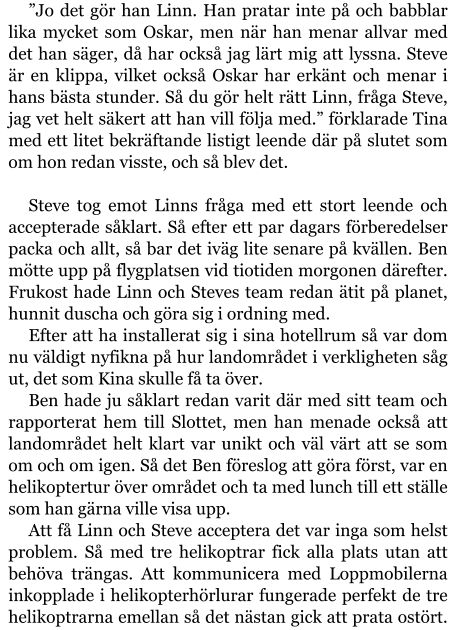 ”Jo det gör han Linn. Han pratar inte på och babblar lika mycket som Oskar, men när han menar allvar med det han säger, då har också jag lärt mig att lyssna. Steve är en klippa, vilket också Oskar har erkänt och menar i hans bästa stunder. Så du gör helt rätt Linn, fråga Steve, jag vet helt säkert att han vill följa med.” förklarade Tina med ett litet bekräftande listigt leende där på slutet som om hon redan visste, och så blev det.  Steve tog emot Linns fråga med ett stort leende och accepterade såklart. Så efter ett par dagars förberedelser packa och allt, så bar det iväg lite senare på kvällen. Ben mötte upp på flygplatsen vid tiotiden morgonen därefter. Frukost hade Linn och Steves team redan ätit på planet, hunnit duscha och göra sig i ordning med. Efter att ha installerat sig i sina hotellrum så var dom nu väldigt nyfikna på hur landområdet i verkligheten såg ut, det som Kina skulle få ta över. Ben hade ju såklart redan varit där med sitt team och rapporterat hem till Slottet, men han menade också att landområdet helt klart var unikt och väl värt att se som om och om igen. Så det Ben föreslog att göra först, var en helikoptertur över området och ta med lunch till ett ställe som han gärna ville visa upp. Att få Linn och Steve acceptera det var inga som helst problem. Så med tre helikoptrar fick alla plats utan att behöva trängas. Att kommunicera med Loppmobilerna inkopplade i helikopterhörlurar fungerade perfekt de tre helikoptrarna emellan så det nästan gick att prata ostört.