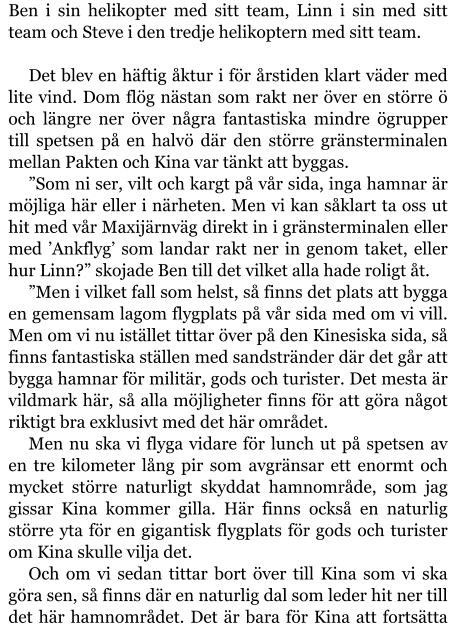 Ben i sin helikopter med sitt team, Linn i sin med sitt team och Steve i den tredje helikoptern med sitt team.  Det blev en häftig åktur i för årstiden klart väder med lite vind. Dom flög nästan som rakt ner över en större ö och längre ner över några fantastiska mindre ögrupper till spetsen på en halvö där den större gränsterminalen mellan Pakten och Kina var tänkt att byggas. ”Som ni ser, vilt och kargt på vår sida, inga hamnar är möjliga här eller i närheten. Men vi kan såklart ta oss ut hit med vår Maxijärnväg direkt in i gränsterminalen eller med ’Ankflyg’ som landar rakt ner in genom taket, eller hur Linn?” skojade Ben till det vilket alla hade roligt åt. ”Men i vilket fall som helst, så finns det plats att bygga en gemensam lagom flygplats på vår sida med om vi vill. Men om vi nu istället tittar över på den Kinesiska sida, så finns fantastiska ställen med sandstränder där det går att bygga hamnar för militär, gods och turister. Det mesta är vildmark här, så alla möjligheter finns för att göra något riktigt bra exklusivt med det här området. Men nu ska vi flyga vidare för lunch ut på spetsen av en tre kilometer lång pir som avgränsar ett enormt och mycket större naturligt skyddat hamnområde, som jag gissar Kina kommer gilla. Här finns också en naturlig större yta för en gigantisk flygplats för gods och turister om Kina skulle vilja det. Och om vi sedan tittar bort över till Kina som vi ska göra sen, så finns där en naturlig dal som leder hit ner till det här hamnområdet. Det är bara för Kina att fortsätta