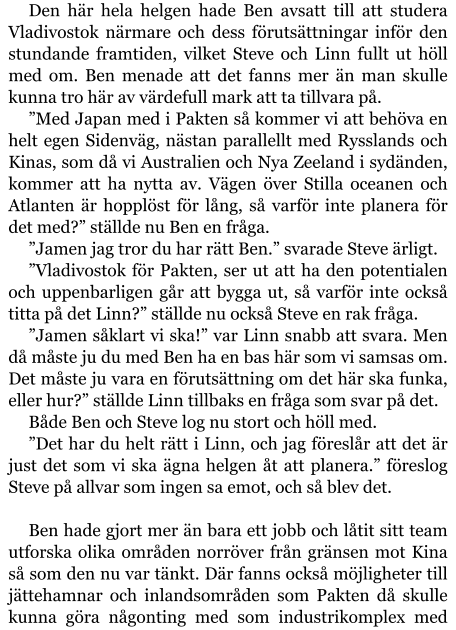 Den här hela helgen hade Ben avsatt till att studera Vladivostok närmare och dess förutsättningar inför den stundande framtiden, vilket Steve och Linn fullt ut höll med om. Ben menade att det fanns mer än man skulle kunna tro här av värdefull mark att ta tillvara på. ”Med Japan med i Pakten så kommer vi att behöva en helt egen Sidenväg, nästan parallellt med Rysslands och Kinas, som då vi Australien och Nya Zeeland i sydänden, kommer att ha nytta av. Vägen över Stilla oceanen och Atlanten är hopplöst för lång, så varför inte planera för det med?” ställde nu Ben en fråga. ”Jamen jag tror du har rätt Ben.” svarade Steve ärligt. ”Vladivostok för Pakten, ser ut att ha den potentialen och uppenbarligen går att bygga ut, så varför inte också titta på det Linn?” ställde nu också Steve en rak fråga. ”Jamen såklart vi ska!” var Linn snabb att svara. Men då måste ju du med Ben ha en bas här som vi samsas om. Det måste ju vara en förutsättning om det här ska funka, eller hur?” ställde Linn tillbaks en fråga som svar på det. Både Ben och Steve log nu stort och höll med. ”Det har du helt rätt i Linn, och jag föreslår att det är just det som vi ska ägna helgen åt att planera.” föreslog Steve på allvar som ingen sa emot, och så blev det.  Ben hade gjort mer än bara ett jobb och låtit sitt team utforska olika områden norröver från gränsen mot Kina så som den nu var tänkt. Där fanns också möjligheter till jättehamnar och inlandsområden som Pakten då skulle kunna göra någonting med som industrikomplex med