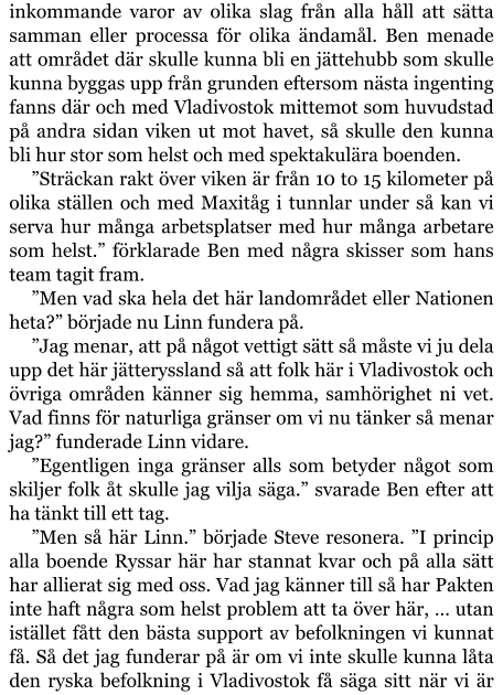 inkommande varor av olika slag från alla håll att sätta samman eller processa för olika ändamål. Ben menade att området där skulle kunna bli en jättehubb som skulle kunna byggas upp från grunden eftersom nästa ingenting fanns där och med Vladivostok mittemot som huvudstad på andra sidan viken ut mot havet, så skulle den kunna bli hur stor som helst och med spektakulära boenden. ”Sträckan rakt över viken är från 10 to 15 kilometer på olika ställen och med Maxitåg i tunnlar under så kan vi serva hur många arbetsplatser med hur många arbetare som helst.” förklarade Ben med några skisser som hans team tagit fram. ”Men vad ska hela det här landområdet eller Nationen heta?” började nu Linn fundera på. ”Jag menar, att på något vettigt sätt så måste vi ju dela upp det här jätteryssland så att folk här i Vladivostok och övriga områden känner sig hemma, samhörighet ni vet. Vad finns för naturliga gränser om vi nu tänker så menar jag?” funderade Linn vidare. ”Egentligen inga gränser alls som betyder något som skiljer folk åt skulle jag vilja säga.” svarade Ben efter att ha tänkt till ett tag. ”Men så här Linn.” började Steve resonera. ”I princip alla boende Ryssar här har stannat kvar och på alla sätt har allierat sig med oss. Vad jag känner till så har Pakten inte haft några som helst problem att ta över här, … utan istället fått den bästa support av befolkningen vi kunnat få. Så det jag funderar på är om vi inte skulle kunna låta den ryska befolkning i Vladivostok få säga sitt när vi är