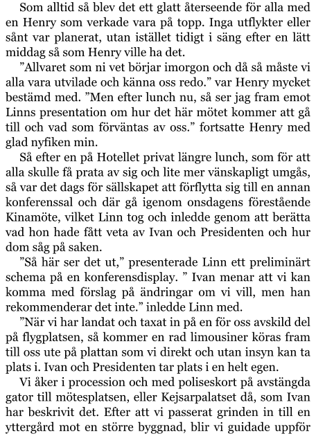 Som alltid så blev det ett glatt återseende för alla med en Henry som verkade vara på topp. Inga utflykter eller sånt var planerat, utan istället tidigt i säng efter en lätt middag så som Henry ville ha det. ”Allvaret som ni vet börjar imorgon och då så måste vi alla vara utvilade och känna oss redo.” var Henry mycket bestämd med. ”Men efter lunch nu, så ser jag fram emot Linns presentation om hur det här mötet kommer att gå till och vad som förväntas av oss.” fortsatte Henry med glad nyfiken min. Så efter en på Hotellet privat längre lunch, som för att alla skulle få prata av sig och lite mer vänskapligt umgås, så var det dags för sällskapet att förflytta sig till en annan konferenssal och där gå igenom onsdagens förestående Kinamöte, vilket Linn tog och inledde genom att berätta vad hon hade fått veta av Ivan och Presidenten och hur dom såg på saken. ”Så här ser det ut,” presenterade Linn ett preliminärt schema på en konferensdisplay. ” Ivan menar att vi kan komma med förslag på ändringar om vi vill, men han rekommenderar det inte.” inledde Linn med. ”När vi har landat och taxat in på en för oss avskild del på flygplatsen, så kommer en rad limousiner köras fram till oss ute på plattan som vi direkt och utan insyn kan ta plats i. Ivan och Presidenten tar plats i en helt egen. Vi åker i procession och med poliseskort på avstängda gator till mötesplatsen, eller Kejsarpalatset då, som Ivan har beskrivit det. Efter att vi passerat grinden in till en yttergård mot en större byggnad, blir vi guidade uppför