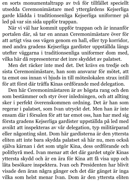 en sorts monumentaltrapp av två för tillfället speciellt utsedda Ceremonimästare med yttergårdens Kejserliga garde klädda i traditionsenliga Kejserliga uniformer på led på var sin sida uppför trappan. När vi väl har kommit uppför trappan och är innanför portalen där, så tar en annan Ceremonimästare över för att artigt visa oss vägen genom en hall, eller typ korridor, med andra gradens Kejserliga gardister uppställda längs utefter väggarna i traditionsenliga uniformer dom med, vilka här då representerar det inre skyddet av palatset. Men det räcker inte med det. Det krävs en tredje och sista Ceremonimästare, han som ansvarar för mötet, att ta emot oss innan vi bjuds in till möteslokalen strax intill för att först där träffa Kinas ordförande med delegation. Den här Ceremonimästaren är av högsta rang och den som bestämmer och styr över inledningen, och att allting sker i perfekt överenskommen ordning. Det är han som regerar i palatset, som Ivan utryckt det. Men han är inte ensam där i försalen för att tar emot oss, han har med sig första gradens Kejserliga gardister uppställda på led med avsikt att inspekteras av vår delegation, typ militärparad eller någonting sånt. Dom här gardisterna är den yttersta eliten att inte bara skydda palatset så här nu, men också själva kärnan i det som utgör Kina, dess ordförande och politbyrå med. Ivan menar att det där gardet utgör Kinas yttersta skydd och är en ära för Kina att få visa upp och låta besökare inspektera. Ivan och Presidenten har blivit visade den äran några gånger och det där gänget är inga vilka som helst menar Ivan. Dom är den yttersta eliten