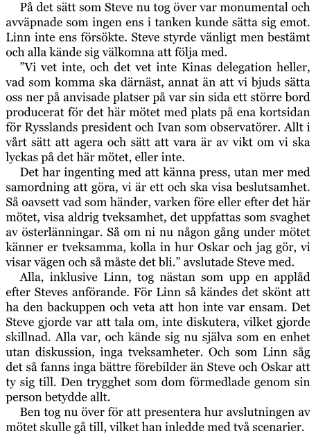 På det sätt som Steve nu tog över var monumental och avväpnade som ingen ens i tanken kunde sätta sig emot. Linn inte ens försökte. Steve styrde vänligt men bestämt och alla kände sig välkomna att följa med. ”Vi vet inte, och det vet inte Kinas delegation heller, vad som komma ska därnäst, annat än att vi bjuds sätta oss ner på anvisade platser på var sin sida ett större bord producerat för det här mötet med plats på ena kortsidan för Rysslands president och Ivan som observatörer. Allt i vårt sätt att agera och sätt att vara är av vikt om vi ska lyckas på det här mötet, eller inte. Det har ingenting med att känna press, utan mer med samordning att göra, vi är ett och ska visa beslutsamhet. Så oavsett vad som händer, varken före eller efter det här mötet, visa aldrig tveksamhet, det uppfattas som svaghet av österlänningar. Så om ni nu någon gång under mötet känner er tveksamma, kolla in hur Oskar och jag gör, vi visar vägen och så måste det bli.” avslutade Steve med. Alla, inklusive Linn, tog nästan som upp en applåd efter Steves anförande. För Linn så kändes det skönt att ha den backuppen och veta att hon inte var ensam. Det Steve gjorde var att tala om, inte diskutera, vilket gjorde skillnad. Alla var, och kände sig nu själva som en enhet utan diskussion, inga tveksamheter. Och som Linn såg det så fanns inga bättre förebilder än Steve och Oskar att ty sig till. Den trygghet som dom förmedlade genom sin person betydde allt. Ben tog nu över för att presentera hur avslutningen av mötet skulle gå till, vilket han inledde med två scenarier.