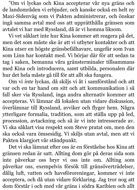 ”Om vi lyckas och Kina accepterar vår nya gräns och de landområden vi erbjuder, och kanske också en helt ny Maxi-Sidenväg som vi Pakten administrerar, och önskar ingå samma avtal med oss att upprätthålla gränsen som avtalet vi har med Ryssland, då är vi hemma liksom. Vi vet såklart inte hur Kina kommer att reagera på det, men det som måste ske är att vi utbyter kontakter och att Kina utser en högste gränsbefälhavare, ungefär som Ivan som Linn har kontakt med. Vi börjar där för att sedan ta tag i saken, bemanna våra gränsterminaler tillsammans med Kina och introducera, samt utbilda, personalen där hur det hela måste gå till för att allt ska fungera. Om vi inte lyckas, då skiljs vi åt i samförstånd och att var och en tar hand om sitt och att kommunikation i så fall sker via Ryssland, inga andra alternativ kommer att accepteras. Vi lämnar då lokalen utan vidare diskussion, överlämnar till Ryssland, avviker och flyger hem. Några ytterligare formalia, tradition, som att ställa upp på led, procession, avtackning och så är vi inte intresserade av. Vi ska såklart visa respekt som Steve pratat om, men den ska också vara ömsesidig. Vi skiljs utan avtal, men att vi Pakten klargjort vår ståndpunkt. Det vi ska lämnat efter oss är en förståelse hos Kina att gränsen redan är satt. Allting dom gör på deras sida som inte påverkar oss bryr vi oss inte om. Allting som påverkar oss, exempelvis försök till gränsöverträdelser, dålig luft, vatten och havsföroreningar, kommer vi inte acceptera, och då utan vidare förklaring. Jag tror nog att dom förstår i och med vår gräns i södra Karibien och allt