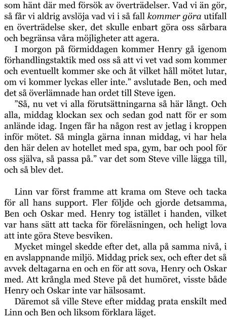 som hänt där med försök av överträdelser. Vad vi än gör, så får vi aldrig avslöja vad vi i så fall kommer göra utifall en överträdelse sker, det skulle enbart göra oss sårbara och begränsa våra möjligheter att agera. I morgon på förmiddagen kommer Henry gå igenom förhandlingstaktik med oss så att vi vet vad som kommer och eventuellt kommer ske och åt vilket håll mötet lutar, om vi kommer lyckas eller inte.” avslutade Ben, och med det så överlämnade han ordet till Steve igen. ”Så, nu vet vi alla förutsättningarna så här långt. Och alla, middag klockan sex och sedan god natt för er som anlände idag. Ingen får ha någon rest av jetlag i kroppen inför mötet. Så mingla gärna innan middag, vi har hela den här delen av hotellet med spa, gym, bar och pool för oss själva, så passa på.” var det som Steve ville lägga till, och så blev det.  Linn var först framme att krama om Steve och tacka för all hans support. Fler följde och gjorde detsamma, Ben och Oskar med. Henry tog istället i handen, vilket var hans sätt att tacka för föreläsningen, och heligt lova att inte göra Steve besviken. Mycket mingel skedde efter det, alla på samma nivå, i en avslappnande miljö. Middag prick sex, och efter det så avvek deltagarna en och en för att sova, Henry och Oskar med. Att krångla med Steve på det humöret, visste både Henry och Oskar inte var hälsosamt. Däremot så ville Steve efter middag prata enskilt med Linn och Ben och liksom förklara läget.