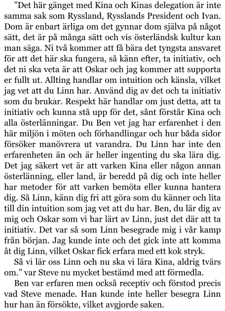 ”Det här gänget med Kina och Kinas delegation är inte samma sak som Ryssland, Rysslands President och Ivan. Dom är enbart ärliga om det gynnar dom själva på något sätt, det är på många sätt och vis österländsk kultur kan man säga. Ni två kommer att få bära det tyngsta ansvaret för att det här ska fungera, så känn efter, ta initiativ, och det ni ska veta är att Oskar och jag kommer att supporta er fullt ut. Allting handlar om intuition och känsla, vilket jag vet att du Linn har. Använd dig av det och ta initiativ som du brukar. Respekt här handlar om just detta, att ta initiativ och kunna stå upp för det, sånt förstår Kina och alla österlänningar. Du Ben vet jag har erfarenhet i den här miljön i möten och förhandlingar och hur båda sidor försöker manövrera ut varandra. Du Linn har inte den erfarenheten än och är heller ingenting du ska lära dig. Det jag säkert vet är att varken Kina eller någon annan österlänning, eller land, är beredd på dig och inte heller har metoder för att varken bemöta eller kunna hantera dig. Så Linn, känn dig fri att göra som du känner och lita till din intuition som jag vet att du har. Ben, du lär dig av mig och Oskar som vi har lärt av Linn, just det där att ta initiativ. Det var så som Linn besegrade mig i vår kamp från början. Jag kunde inte och det gick inte att komma åt dig Linn, vilket Oskar fick erfara med ett kok stryk. Så vi lär oss Linn och nu ska vi lära Kina, aldrig tvärs om.” var Steve nu mycket bestämd med att förmedla. Ben var erfaren men också receptiv och förstod precis vad Steve menade. Han kunde inte heller besegra Linn hur han än försökte, vilket avgjorde saken.