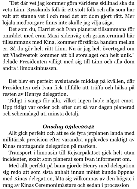 ”Det där vet jag kommer göra världens skillnad ska du veta Linn. Rysslands folk är ett stolt folk och alla som har valt att stanna vet i och med det att dom gjort rätt. Mer lojala medborgare finns inte skulle jag vilja säga. Det som du, Harriet och Ivan planerat tillsammans för området med eran Maxi-sidenväg och gränsterminal här tillsammans med Kina, kommer förstärka banden mellan er. Så du gör helt rätt Linn. Nu är jag helt övertygad om att Vladivostok kommer att bli storslaget och helt unik.” delade Presidenten villigt med sig till Linn och alla dom andra i limousinbussen.  Det blev en perfekt avslutande middag på kvällen, där Presidenten och Ivan fick tillfälle att träffa och hälsa på resten av Henrys delegation. Tidigt i sängs för alla, vilket ingen hade något emot. Upp tidigt var order och efter det så var dagen planerad och schemalagd uti minsta detalj.  Onsdag 03dec2042 Allt gick perfekt och att se de fyra jetplanen landa med militärisk precision efter varandra upplevdes mäktigt av Kinas mottagande delegation på marken. Transport i limousin till Kejsarpalatset gick helt utan incidenter, exakt som planerat som Ivan informerat om. Med allt perfekt på bana gjorde Henry med delegation sig redo att som sista anhalt innan mötet kunde öppnas med Kinas delegation, låta sig välkomnas av den högste i rang av Kinas Ceremonimästare och sedan i procession