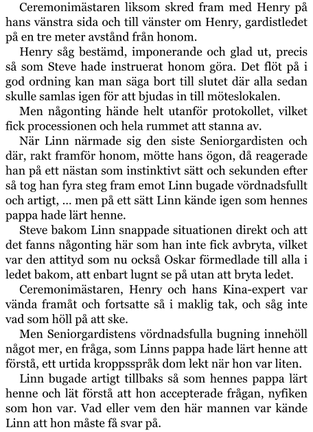 Ceremonimästaren liksom skred fram med Henry på hans vänstra sida och till vänster om Henry, gardistledet på en tre meter avstånd från honom. Henry såg bestämd, imponerande och glad ut, precis så som Steve hade instruerat honom göra. Det flöt på i god ordning kan man säga bort till slutet där alla sedan skulle samlas igen för att bjudas in till möteslokalen. Men någonting hände helt utanför protokollet, vilket fick processionen och hela rummet att stanna av. När Linn närmade sig den siste Seniorgardisten och där, rakt framför honom, mötte hans ögon, då reagerade han på ett nästan som instinktivt sätt och sekunden efter så tog han fyra steg fram emot Linn bugade vördnadsfullt och artigt, … men på ett sätt Linn kände igen som hennes pappa hade lärt henne. Steve bakom Linn snappade situationen direkt och att det fanns någonting här som han inte fick avbryta, vilket var den attityd som nu också Oskar förmedlade till alla i ledet bakom, att enbart lugnt se på utan att bryta ledet. Ceremonimästaren, Henry och hans Kina-expert var vända framåt och fortsatte så i maklig tak, och såg inte vad som höll på att ske. Men Seniorgardistens vördnadsfulla bugning innehöll något mer, en fråga, som Linns pappa hade lärt henne att förstå, ett urtida kroppsspråk dom lekt när hon var liten. Linn bugade artigt tillbaks så som hennes pappa lärt henne och lät förstå att hon accepterade frågan, nyfiken som hon var. Vad eller vem den här mannen var kände Linn att hon måste få svar på.